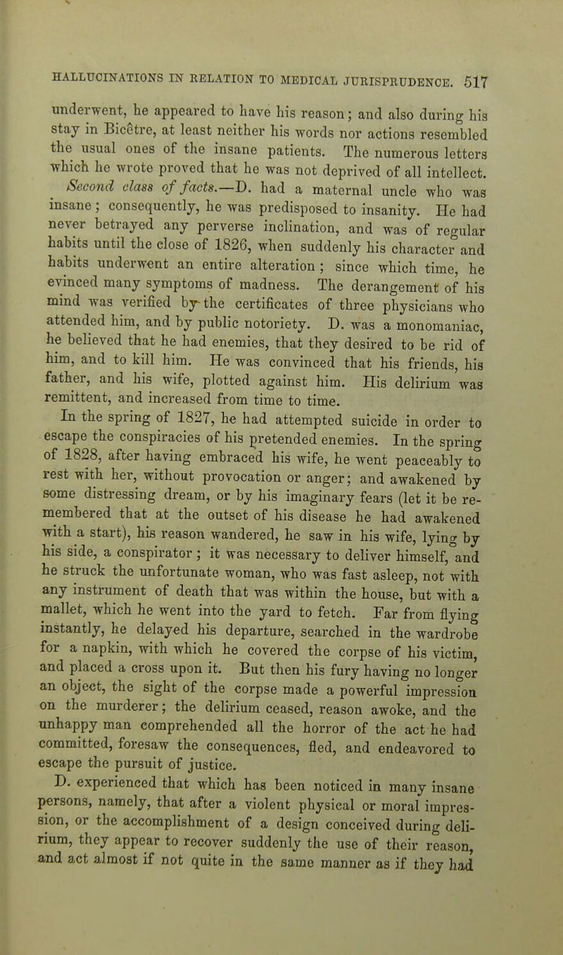 underwent, he appeared to have his reason; and also during his stay in BicStre, at least neither his words nor actions resembled the usual ones of the insane patients. The numerous letters which he wrote proved that he was not deprived of all intellect. Second class of facts.—T). had a maternal uncle who was insane ; consequently, he was predisposed to insanity. He had never betrayed any perverse inclination, and was of regular habits until the close of 1826, when suddenly his character and habits underwent an entire alteration ; since which time he evinced many symptoms of madness. The derangement of his mind was verified bj- the certificates of three physicians who attended him, and by public notoriety. D. was a monomaniac, he believed that he had enemies, that they desired to be rid of him, and to kill him. He was convinced that his friends, his father, and his wife, plotted against him. His delirium was remittent, and increased from time to time. In the spring of 1827, he had attempted suicide in order to escape the conspiracies of his pretended enemies. In the spring of 1828, after having embraced his wife, he went peaceably to rest with her, without provocation or anger; and awakened by some distressing dream, or by his imaginary fears (let it be re- membered that at the outset of his disease he had awakened with a start), his reason wandered, he saw in his wife, lying by his side, a conspirator ; it was necessary to deliver himself, and he struck the unfortunate woman, who was fast asleep, not with any instrument of death that was within the house, but with a mallet, which he went into the yard to fetch. Far from flying instantly, he delayed his departure, searched in the wardrobe for a napkin, with which he covered the corpse of his victim, and placed a cross upon it. But then his fury having no longer an object, the sight of the corpse made a powerful impression on the murderer; the delirium ceased, reason awoke, and the unhappy man comprehended all the horror of the act he had committed, foresaw the consequences, fled, and endeavored to escape the pursuit of justice. D. experienced that which has been noticed in many insane persons, namely, that after a violent physical or moral impres- sion, or the accomplishment of a design conceived during deli- rium, they appear to recover suddenly the use of their reason, and act almost if not quite in the same manner as if they had