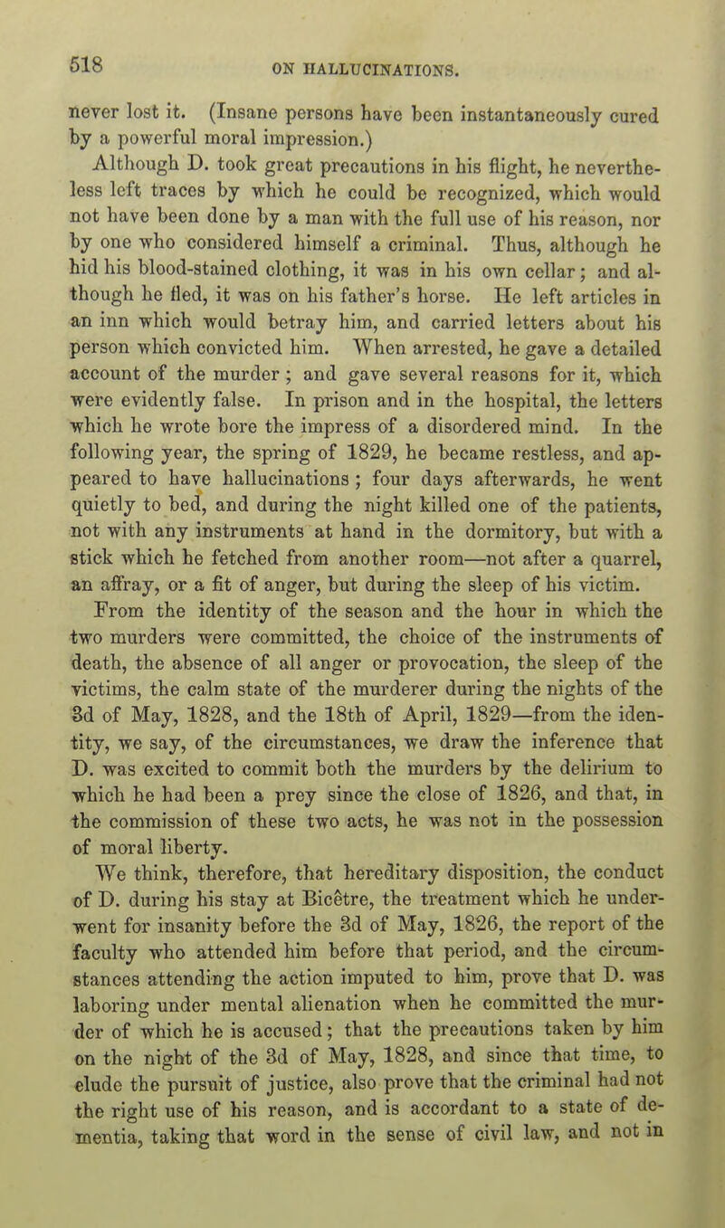 never lost it. (Insane persons have been instantaneously cured by a powerful moral impression.) Although D. took great precautions in his flight, he neverthe- less left traces by which he could be recognized, which would not have been done by a man with the full use of his reason, nor by one who considered himself a criminal. Thus, although he hid his blood-stained clothing, it was in his own cellar; and al- though he tied, it was on his father's horse. He left articles in an inn which would betray him, and carried letters about his person which convicted him. When arrested, he gave a detailed account of the murder; and gave several reasons for it, which were evidently false. In prison and in the hospital, the letters ■which he wrote bore the impress of a disordered mind. In the following year, the spring of 1829, he became restless, and ap- peared to have hallucinations ; four days afterwards, he went quietly to bed, and during the night killed one of the patients, not with any instruments at hand in the dormitory, but with a stick which he fetched from another room—not after a quarrel, an affray, or a fit of anger, but during the sleep of his victim. From the identity of the season and the hour in which the two murders were committed, the choice of the instruments of death, the absence of all anger or provocation, the sleep of the victims, the calm state of the murderer during the nights of the M of May, 1828, and the 18th of April, 1829—from the iden- tity, we say, of the circumstances, we draw the inference that D. was excited to commit both the murders by the delirium to •which he had been a prey since the close of 1826, and that, in the commission of these two acts, he was not in the possession of moral liberty. We think, therefore, that hereditary disposition, the conduct of T>. during his stay at BicStre, the treatment which he under- went for insanity before the 3d of May, 1826, the report of the faculty who attended him before that period, and the circum- stances attending the action imputed to him, prove that D. was laborin£r under mental alienation when he committed the mur- der of which he is accused; that the precautions taken by him on the night of the 3d of May, 1828, and since that time, to elude the pursuit of justice, also prove that the criminal had not the right use of his reason, and is accordant to a state of de- mentia, taking that word in the sense of civil law, and not in