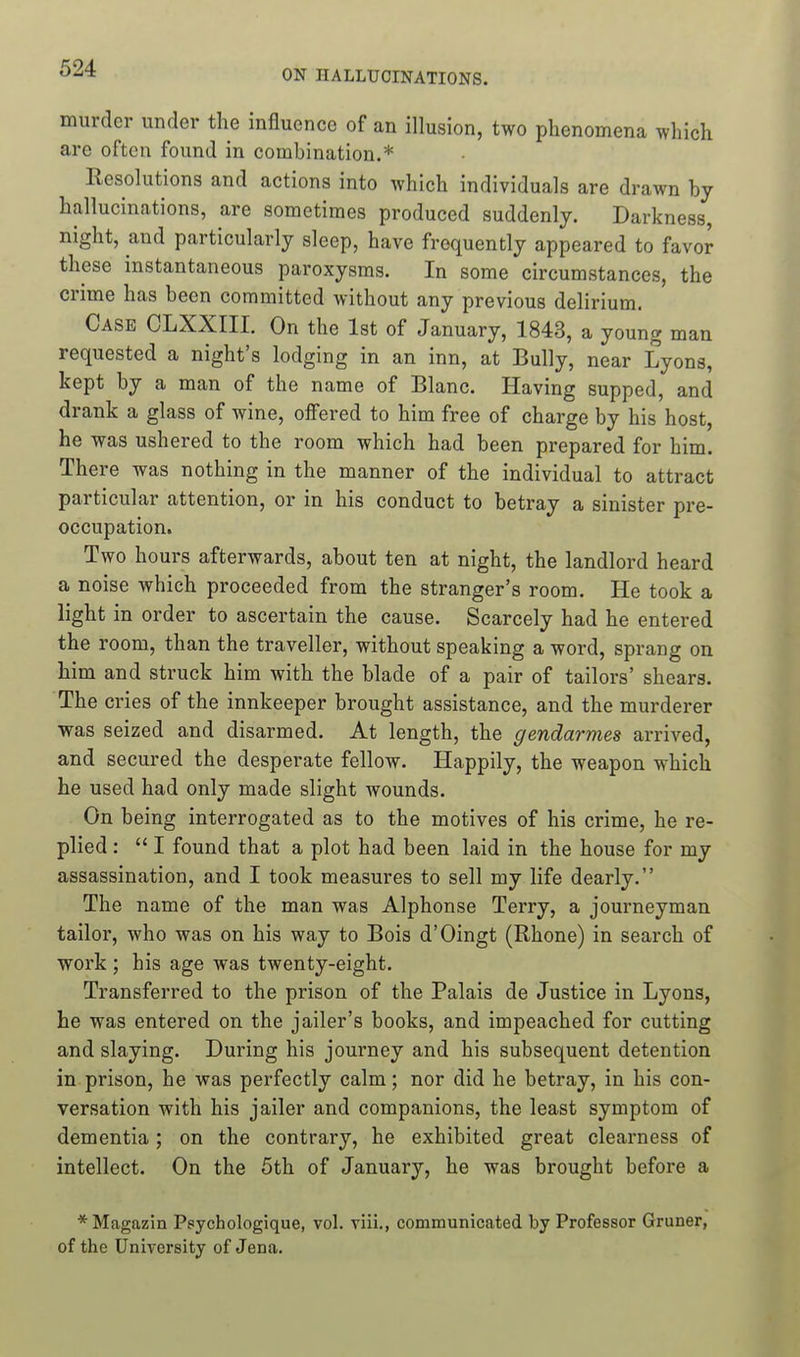 murder under the influence of an illusion, two phenomena which are often found in combination.* Resolutions and actions into which individuals are drawn by hallucinations, are sometimes produced suddenly. Darkness, night, and particularly sleep, have frequently appeared to favor these instantaneous paroxysms. In some circumstances, the crime has been committed without any previous delirium. Case CLXXIII. On the 1st of January, 1843, a young man requested a night's lodging in an inn, at Bully, near Lyons, kept by a man of the name of Blanc. Having supped, and drank a glass of wine, oifered to him free of charge by his host, he was ushered to the room which had been prepared for him. There was nothing in the manner of the individual to attract particular attention, or in his conduct to betray a sinister pre- occupation. Two hours afterwards, about ten at night, the landlord heard a noise which proceeded from the stranger's room. He took a light in order to ascertain the cause. Scarcely had he entered the room, than the traveller, without speaking a word, sprang on him and struck him with the blade of a pair of tailors' shears. The cries of the innkeeper brought assistance, and the murderer was seized and disarmed. At length, the gendarmes arrived, and secured the desperate fellow. Happily, the weapon which he used had only made slight wounds. On being interrogated as to the motives of his crime, he re- plied :  I found that a plot had been laid in the house for my assassination, and I took measures to sell my life dearly. The name of the man was Alphonse Terry, a journeyman tailor, who was on his way to Bois d'Oingt (Rhone) in search of work ; his age was twenty-eight. Transferred to the prison of the Palais de Justice in Lyons, he was entered on the jailer's books, and impeached for cutting and slaying. During his journey and his subsequent detention in prison, he was perfectly calm; nor did he betray, in his con- versation with his jailer and companions, the least symptom of dementia; on the contrary, he exhibited great clearness of intellect. On the 5th of January, he was brought before a * Magazin Ppychologique, vol. viii., communicated by Professor Gruner, of the University of Jena.