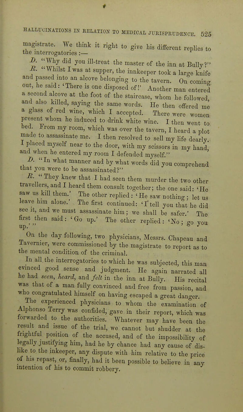 magistrate. We think it right to give his diflferent replies to tne interrogatories :— Why did you ill-treat the master of the inn at Bully? M. Whilst I was at supper, the innkeeper took a large knife and passed into an alcove belonging to the tavern. On coming out, he said: 'There is one disposed of!' Another man entered a second alcove at the foot of the staircase, whom he followed, and also killed, saying the same words. He then offered me a glass of red wine, which I accepted. There were women present whom he induced to drink white wine. I then went to bed. From my room, which was over the tavern, I heard a plot made to assassinate me. I then resolved to sell my life dearly I placed myself near to the door, with my scissors in my hand and when he entered my room I defended myself. ' B. In what manner and by what words did you comprehend tliat you were to be assassinated? i2.  They knew that I had seen them murder the two other travellers, and I heard them consult together; the one said- 'He saw us kill them.' The other replied : ' He saw nothing ; let us leave him alone.' The first continued: 'ttell you that he did see it, and we must assassinate him; we shall be safer ' The first ^then said: 'Go up.' The other replied: 'No; go you On the day following, two physicians, Messrs. Chapeau and lavernier, were commissioned by the magistrate to report as to the mental condition of the criminal. In all. the interrogatories to which he was subjected, this man evinced good sense and judgment. He again narrated all he had seen, heard, and felt in the inn at Bully. His recital was that of a man fully convinced and free from passion, and who congratulated himself on having escaped a great danger. The experienced physicians to whom the examination of Alphonso Terry was confided, gave in their report, which was forwarded to the authorities. Whatever may have been the result and issue of the trial, we cannot but shudder at the frightful position of the accused, and of the impossibility of legally justifymg him, had he by chance had any cause of dis- like to the inkeeper, any dispute with him relative to the price of his repast, or, finally, had it been possible to believe in any intention of his to commit robbery.