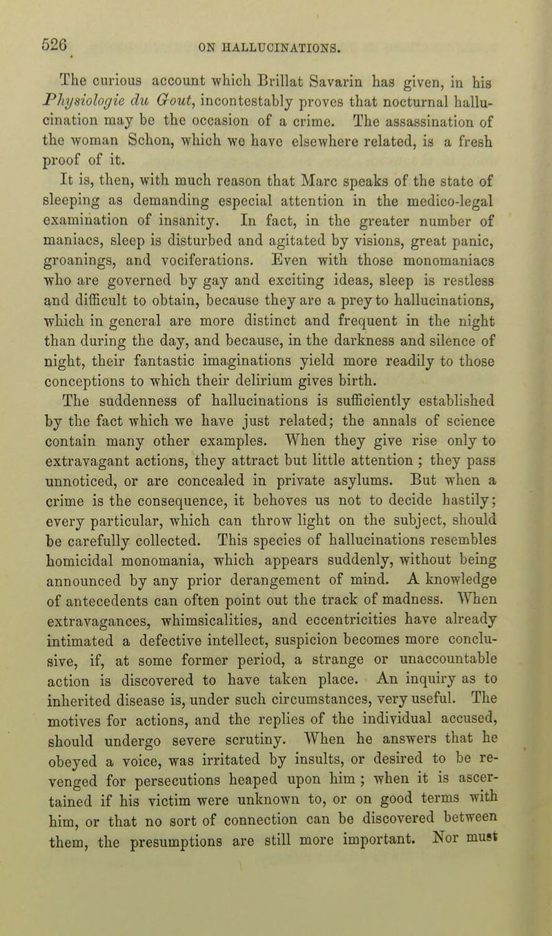 The curious account -which Brillat Savarin has given, in his Physiologic du Gout, incontestably proves that nocturnal hallu- cination may be the occasion of a crime. The assassination of the woman Schon, which wo have elsewhere related, is a fresh proof of it. It is, then, with much reason that Marc speaks of the state of sleeping as demanding especial attention in the medico-legal examination of insanity. In fact, in the greater number of maniacs, sleep is disturbed and agitated by visions, great panic, groanings, and vociferations. Even with those monomaniacs who are governed by gay and exciting ideas, sleep is restless and difficult to obtain, because they are a prey to hallucinations, which in general are more distinct and frequent in the night than during the day, and because, in the darkness and silence of night, their fantastic imaginations yield more readily to those conceptions to which their delirium gives birth. The suddenness of hallucinations is sufficiently established by the fact which we have just related; the annals of science contain many other examples. When they give rise only to extravagant actions, they attract but little attention ; they pass unnoticed, or are concealed in private asylums. But when a crime is the consequence, it behoves us not to decide hastily; every particular, which can throw light on the subject, should be carefully collected. This species of hallucinations resembles homicidal monomania, which appears suddenly, without being announced by any prior derangement of mind. A knowledge of antecedents can often point out the track of madness. When extravagances, whimsicalities, and eccentricities have already intimated a defective intellect, suspicion becomes more conclu- sive, if, at some former period, a strange or unaccountable action is discovered to have taken place. An inquiry as to inherited disease is, under such circumstances, very useful. The motives for actions, and the replies of the individual accused, should undergo severe scrutiny. When he answers that he obeyed a voice, was irritated by insults, or desired to be re- venged for persecutions heaped upon him ; when it is ascer- tained if his victim were unknown to, or on good terms with him, or that no sort of connection can be discovered between them, the presumptions are still more important. Nor must