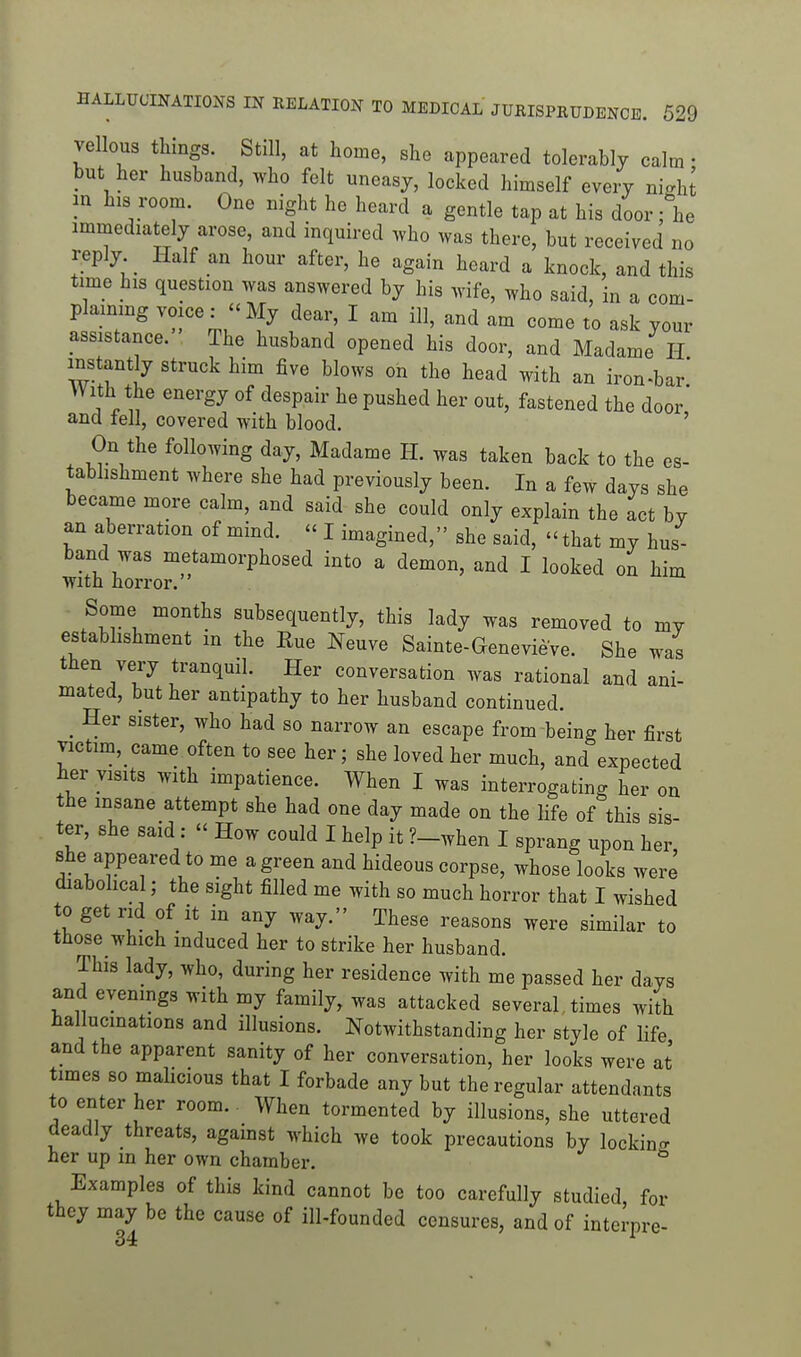 vellous things. Still, at home, she appeared tolerably calm; but her husband, who felt uneasy, locked himself every nigh^ in his room. One night he heard a gentle tap at his door; he immediately arose, and inquired who was there, but received no reply Half an hour after, he again heard a knock, and this time his question was answered by his wife, who said, in a com- plaimng voice: -My dear, I am ill, and am come to ask your assistance. The husband opened his door, and Madame H instantly struck him five blows on the head with an iron-bar' With the energy of despair he pushed her out, fastened the door' and fell, covered with blood. ' On the following day, Madame H. was taken back to the es- tabhshment where she had previously been. In a few days she became more calm, and said she could only explain the act by an aberration of mind.  I imagined, she said,  that my hus- band was metamorphosed into a demon, and I looked on him With horror. Some months subsequently, this lady was removed to my estabhshment m the Rue Neuve Sainte-Genevieve. She was then very tranquil. Her conversation was rational and ani- mated, but her antipathy to her husband continued. _ Her sister, who had so narrow an escape from being her first victim,_came often to see her; she loved her much, and expected her visits with impatience. When I was interrogating her on the insane attempt she had one day made on the life of this sis- ter, she said:  How could I help it ?-when I sprang upon her, she appeared to me a green and hideous corpse, whose looks were diabohcal; the sight filled me with so much horror that I wished to get rid of it in any way. These reasons were similar to those which induced her to strike her husband. This lady, who, during her residence with me passed her days and evenings with my family, was attacked several times with hallucinations and illusions. Notwithstanding her style of life and the apparent sanity of her conversation, her looks were at times so maHcious that I forbade any but the regular attendants to enter her room. When tormented by illusions, she uttered deadly threats, against which we took precautions by lockino- her up m her own chamber. ^ Examples of this kind cannot be too carefully studied for they may be the cause of ill-founded censures, and of interpre-