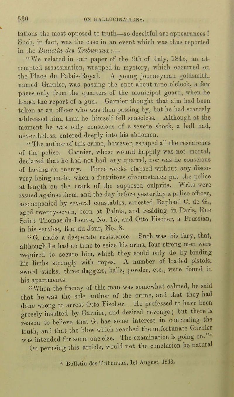 tations the most opposed to truth—so deceitful are appearances ! Such, in fact, was the case in an event which was thus reported in the Bulletin des Trihunaux:—  We rehited in our paper of the 9th of July, 1843, an at- tempted assassination, wrapped in mystery, which occurred on the Pkxce du Palais-Royal. A young journeyman goldsmith, named Gamier, was passing the spot about nine o'clock, a few paces only from the quarters of the municipal guard, when he hear-d the report of a gun. Garnier thought that aim had been taken at an officer who was then passing by, but he had scarcely addressed him, than he himself fell senseless. Although at the moment he was only conscious of a severe shock, a ball had, nevertheless, entered deeply into his abdomen.  The author of this crime, however, escaped all the researches of the police. Garnier, whose wound happily was not mortal, declared that he had not had any quarrel, nor was he conscious of having an enemy. Three weeks elapsed without any disco- very being made, when a fortuitous circumstance put the police at length on the track of the supposed culprits. Writs were issued against them, and the day before yesterday a police officer, accompanied by several constables, arrested Raphael G. de G., aged twenty-seven, born at Palm a, and residing in Paris, Rue Saint Thomas-du-Louve, No. 15, and Otto Fischer, a Prussian, in his service, Rue du Jour, No. 8.  G. made a desperate resistance. Such was his fury, that, although he had no time to seize his arms, four strong men were required to secure him, which they could only do by binding his limbs strongly with ropes. A number of loaded pistols, sword sticks, three daggers, balls, powder, etc., were found in his apartments. When the frenzy of this man was somewhat calmed, he said that he was the sole author of the crime, and that they had done wrong to arrest Otto Fischer. He professed to have been grossly insulted by Garnier, and desired revenge ; but there is reason to believe that G. has some interest in concealing the truth, and that the blow which reached the unfortunate Garnier was intended for some one else. The examination is going on.* On perusing this article, would not the conclusion be natural * Bulletin des Tribunaux, 1st August, 1843.