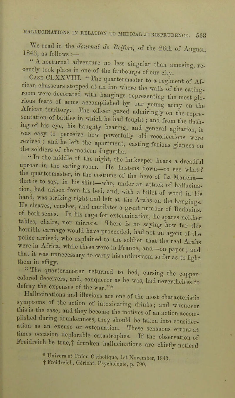 We read in the Journal de Belfort, of the 26th of Au-nist 1843, as follows:— ° ' Anocturnal adventure no less singular than amusin^r, re- cently took place in one of the faubourgs of our city Case CLXXVIII. - The quarterniaster to a regiment of Af- rican chasseurs stopped at an inn where the walls of the eatin- room were decorated with hangings representing the most glo- rious feats of arms accomplished by our young army on the African territory. The officer gazed admiringly on the repre sentation of battles in which he had fought; and from the flash- ing of his eye, his haughty bearing, and general agitation, it was easy to perceive how powerfully old recollections were revived; and he left the apartment, easting furious glances on the soldiers of the modern Jugyrtha.  In the middle of the night, the innkeeper hears a dreadful nproar in the eating-room. He hastens down-to see what ? the quartermaster, in the costume of the hero of La Mancha— that IS to say, m his shirt-who, under an attack of hallucina- tion had arisen from his bed, and, with a billet of wood in his hand was striking right and left at the Arabs on the hangings He cleaves, crushes, and mutilates a great number of Bedouins of both sexes. In his rage for extermination, he spares neither tables, chairs, nor mirrors. There is no saying how far this horrible carnage would have proceeded, had not an agent of the police arrived, who explained to the soldier that the real Arabs were in Africa, while these were in France, and—on paper; and that it was unnecessary to carry his enthusiasm so far as to'fight them in effigy. °  The quartermaster returned to bed, cursing the copper- colored deceivers, and, conqueror as he was, had nevertheless to defray the expenses of the war,* Hallucinations and illusions are one of the most characteristic symptoms of the action of intoxicating drinks; and whenever this IS the case, and they become the motives of an action accom- plished during drunkenness, they should be taken into consider- ation as an excuse or extenuation. These sensuous errors at times occasion deplorable catastrophes. If the observation of Freidreich be true,t drunken hallucinations are chiefly noticed * Univers ot Union Catholique, Ist November, 1843. t Freidreich, G6richt. Psychologic, p. 790.