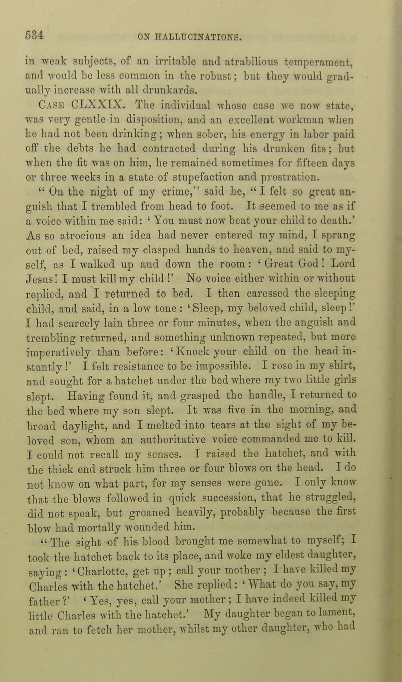 584 in -weak subjects, of an irritable and atrabilious temperament, and would be less common in the robust; but tliey would grad- ually increase with all drunkards. Case CLXXIX. The individual whose case we now state, was very gentle in disposition, and an excellent workman when he had not been drinking; when sobei', his energy in labor paid off the debts he had contracted during his drunken fits; but when the fit was on him, he remained sometimes for fifteen days or three weeks in a state of stupefaction and prostration.  On the night of my crime, said he, I felt so great an- guish that I trembled from head to foot. It seemed to me as if a voice within me said: ' You must now beat your child to death.' As so atrocious an idea had never entered my mind, I sprang out of bed, raised my clasped hands to heaven, and said to my- self, as I walked up and down the room: ' Great God! Lord Jesus! I must kill my child !' No voice either within or without replied, and I returned to bed. I then caressed the sleeping child, and said, in a low tone : ' Sleep, my beloved child, sleep!' I had scarcely lain three or four minutes, when the anguish and trembling returned, and something unknown repeated, but more imperatively than before: ' Knock your child on the head in- stantly !' I felt resistance to be impossible. I rose in my shirt, and sought for a hatchet under the bed where my two little girls slept. Having found it, and grasped the handle, I returned to the bed where my son slept. It was five in the morning, and broad daylight, and I melted into tears at the sight of my be- loved son, whom an authoritative voice commanded me to kill. I could not recall my senses. I raised the hatchet, and with the thick end struck him three or four blows on the head. I do not know on what part, for my senses were gone. I only know that the blows followed in quick succession, that he struggled, did not speak, but groaned heavily, probably because the first blow had mortally wounded him.  The sight -of his blood brought me somewhat to myself; I took the hatchet back to its place, and woke my eldest daughter, saying : 'Charlotte, get up ; call your mother ; I have killed my Charles with the hatchet.' She replied : ' What do you say, my father ?' ' Yes, yes, call your mother; I have indeed killed my little Charles with the hatchet.' My daughter began to lament, and ran to fetch her mother, whilst my other daughter, who had