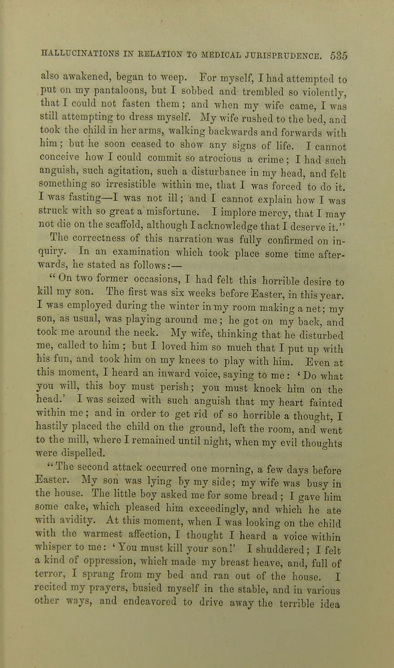 also awakened, began to weep. For myself, I had attempted to put on my pantaloons, but I sobbed and- trembled so violently, that I could not fasten them; and when my wife came, I was still attempting to dress myself. My wife rushed to the bed, and took the child in her arms, walking backwards and forwards with him; but he soon ceased to show any signs of life. I cannot conceive how I could commit so atrocious a crime; I had such anguish, such agitation, such a disturbance in my head, and felt something so irresistible within me, that I was forced to do it. I was fasting—I was not ill; and I cannot explain how I was struck with so great a misfortune. I implore mercy, that I may not die on the scaffold, although I acknowledge that I deserve it. The correctness of this narration was fully confirmed on in- quiry. In an examination which took place some time after- wards, he stated as follows:— ^  On two former occasions, I had felt this horrible desire to kill my son. The first was six weeks before Easter, in this year. I was employed during the winter in my room making a net; my son, as usual, was playing around me; he got on my back, and took me around the neck. My wife, thinking that he disturbed me, called to him ; but I loved him so much that I put up with his fun, and took him on my knees to play with him. Even at this moment, I heard an inward voice, saying to me : ' Do what you will, this boy must perish; you must knock him on the head.' I was seized with such anguish that my heart fainted within me; and in order to get rid of so horrible a thought, I hastily placed the child on the ground, left the room, and went to the mill, where I remained until night, when my evil thoughts were dispelled.  The second attack occurred one morning, a few days before Easter. My son was lying by my side; my wife was busy in the house. The little boy asked me for some bread ; I gave him some cake, which pleased him exceedingly, and which he ate with avidity. At this moment, when I was looking on the child with the warmest affection, I thought I heard a voice within whisper to me: ' You must kill your son!' I shuddered; I felt a kind of oppression, which made my breast heave, and, full of terror, I sprang from my bed and ran out of the house. I recited my prayers, busied myself in the stable, and in various other ways, and endeavored to drive away the terrible idea