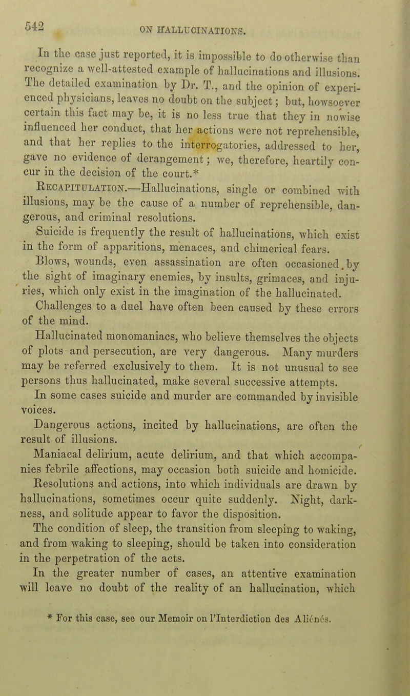 In the case just reported, it is impossible to do otherwise than recogni/e a well-attested example of hallucinations and illusions. The detailed examination by Dr. T., and the opinion of experi- enced physicians, leaves no doubt on the subject; but, howsoever certain this fact may be, it is no less true that they in nowise influenced her conduct, that her actions were not reprehensible, and that her replies to the interrogatories, addressed to her, gave no evidence of derangement; we, therefore, heartily con- cur in the decision of the court.* Recapitulation.—Hallucinations, single or combined with illusions, may be the cause of a number of reprehensible, dan- gerous, and criminal resolutions. Suicide is frequently the result of hallucinations, which exist in the form of apparitions, menaces, and chimerical fears. Blows, wounds, even assassination are often occasioned.by ^ the sight of imaginary enemies, by insults, grimaces, and inju- ' ries, which only exist in the imagination of the hallucinated. Challenges to a duel have often been caused by these errors of the mind. Hallucinated monomaniacs, who believe themselves the objects of plots and persecution, are very dangerous. Many murders may be referred exclusively to them. It is not unusual to see persons thus hallucinated, make several successive attempts. In some cases suicide and murder are commanded by invisible voices. Dangerous actions, incited by hallucinations, are often the result of illusions. Maniacal delirium, acute delirium, and that which accompa- nies febrile afiections, may occasion both suicide and homicide. Resolutions and actions, into which individuals are drawn by hallucinations, sometimes occur quite suddenly. Night, dark- ness, and solitude appear to favor the disposition. The condition of sleep, the transition from sleeping to waking, and from waking to sleeping, should be taken into consideration in the perpetration of the acts. In the greater number of cases, an attentive examination ■will leave no doubt of the reality of an hallucination, which * For this case, see our Memoir on I'lnterdiction des Alitncs.