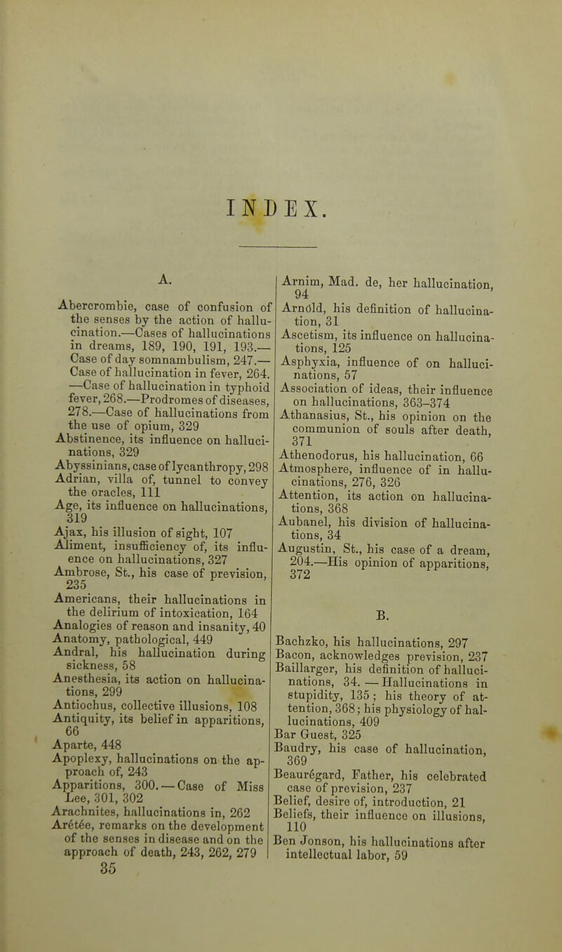 INDEX. A. Abercrombie, case of confusion of the senses by the action of hallu- cination.—Cases of hallucinations in dreams, 189, 190, 191, 193.— Case of day somnambulism, 247.— Case of hallucination in fever, 264. —Case of hallucination in typhoid fever, 268.—Prodromes of diseases, 278.—Case of hallucinations from the use of opium, 329 Abstinence, its influence on halluci- nations, 329 Abyssinians, case of lycanthropy, 298 Adrian, villa of, tunnel to convey the oracles. 111 Age, its influence on hallucinations, 319 Ajax, his illusion of sight, 107 Aliment, insufficiency of, its influ- ence on hallucinations, 327 Ambrose, St., his case of prevision, 235 Americans, their hallucinations in the delirium of intoxication, 164 Analogies of reason and insanity, 40 Anatomy, pathological, 449 Andral, his hallucination during sickness, 58 Anesthesia, its action on hallucina- tions, 299 Antiochus, collective illusions, 108 Antiquity, its belief in apparitions, 66 Aparte, 448 Apoplexy, hallucinations on the ap- proach of, 243 Apparitions, 300. —Case of Miss Lee, 301, 302 Arachnites, hallucinations in, 262 Ar6t6e, remarks on the development of the senses in disease and on the approach of death, 243, 262, 279 35 Arnim, Mad. de, her hallucination, 94 Arnold, his definition of hallucina- tion, 31 Ascetism, its influence on hallucina- tions, 125 Asphyxia, influence of on halluci- nations, 57 Association of ideas, their influence on hallucinations, 363-374 Athanasius, St., his opinion on the communion of souls after death, 371 Athenodorus, his hallucination, 66 Atmosphere, influence of in hallu- cinations, 276, 326 Attention, its action on hallucina- tions, 368 Aubanel, his division of hallucina- tions, 34 Augustin, St., his case of a dream, 204.—His opinion of apparitions, 3T2 B. Bachzko, his hallucinations, 297 Bacon, acknowledges prevision, 237 Baillarger, his definition of halluci- nations, 34. — Hallucinations in stupidity, 135 ; his theory of at- tention, 368; his physiology of hal- lucinations, 409 Bar Guest, 325 Baudry, his case of hallucination, 369 Beaur6gard, Father, his celebrated case of prevision, 237 Belief, desire of, introduction, 21 Beliefs, their influence on illusions. 110 Ben Jonson, his hallucinations after intellectual labor, 59