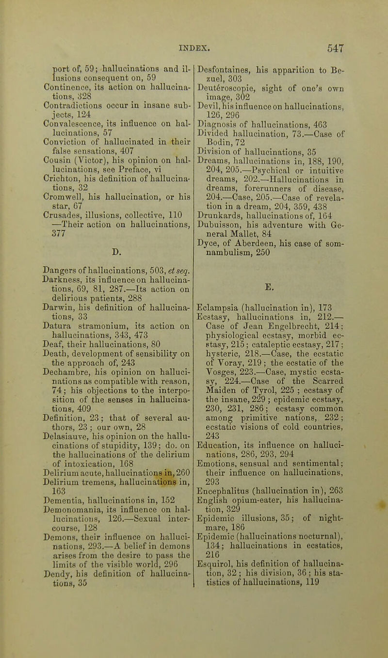 {»ort of, 59; hallucinations and il- usions consequent on, 59 Continence, its action on hallucina- tions, 328 Contradictions occur in insane sub- jects, 124 Convalescence, its influence on hal- lucinations, 57 Conviction of hallucinated in their false sensations, 407 Cousin (Victor), his opinion on hal- lucinations, see Preface, vi Crichton, his definition of hallucina- tions, 32 Cromwell, his hallucination, or his star, 67 Crusades, illusions, collective, 110 —Their action on hallucinations, 377 D. Dangers of hallucinations, 50S, etseq. Darkness, its influence on hallucina- tions, 69, 81, 287.—Its action on delirious patients, 288 Darwin, his definition of hallucina- tions, 33 Datura stramonium, its action on hallucinations, 343, 473 Deaf, their hallucinations, 80 Death, development of sensibility on the approach of, 243 Dechambre, his opinion on halluci- nations as compatible with reason, 74; his objections to the interpo- sition of the senses in hallucina- tions, 409 Definition, 23; that of several au- thors, 23 ; our own, 28 Delasiauve, his opinion on the hallu- cinations of stupidity, 139; do. on the hallucinations of the delirium of intoxication, 168 Delirium acute, hallucinations in, 260 Delirium tremens, hallucinations in, 163 Dementia, hallucinations in, 152 Demonomania, its influence on hal- lucinations, 126.—Sexual inter- course, 128 Demons, their influence on halluci- nations, 293.—A belief in demons arises from the desire to pass the limits of the visible worla, 296 Dcndy, his definition of hallucina- tions, 35 Desfontaines, his apparition to Be- zuel, 303 Deut6roscopie, sight of one's own image, 302 Devil, his influence on hallucinations, 126, 296 Diagnosis of hallucinations, 463 Divided hallucination, 73.—Case of Bodin, 72 Division of hallucinations, 35 Dreams, hallucinations in, 188, 190, 204, 205.—Psychical or intuitive dreams, 202.—Hallucinations in dreams, forerunners of disease, 204.—Case, 205.—Case of revela- tion in a dream, 204, 359, 438 Drunkards, hallucinations of, 164 Dubuisson, his adventure with Ge- neral Mallet, 84 Dyce, of Aberdeen, his case of som- nambulism, 250 E. Eclampsia (hallucination in), 173 Ecstasy, hallucinations in, 212.— Case of Jean Engelbrecht, 214; physiological ecstasy, morbid ec- stasy, 215; cataleptic ecstasy, 217; hysteric, 218.—Case, the ecstatic of Voray, 219 ; the ecstatic of the Vosges, 223.—Case, mystic ecsta- sy, 224.—Case of the Scarred Maiden of Tyrol, 225 ; ecstasy of the insane, 229 ; epidemic ecstasy, 230, 231, 286; ecstasy common among primitive nations, 232; ecstatic visions of cold countries, 243 Education, its influence on halluci- nations, 286, 293, 294 Emotions, sensual and sentimental; their influence on hallucinations, 293 Encephalitus (hallucination in), 263 English opium-eater, his hallucina- tion, 329 Epidemic illusions, 35; of night- mare, 186 Epidemic (hallucinations nocturnal), 134; hallucinations in ecstatics, 216 Esquirol, his definition of hallucina- tion, 32 ; his division, 36 ; his sta- tistics of hallucinations, 119