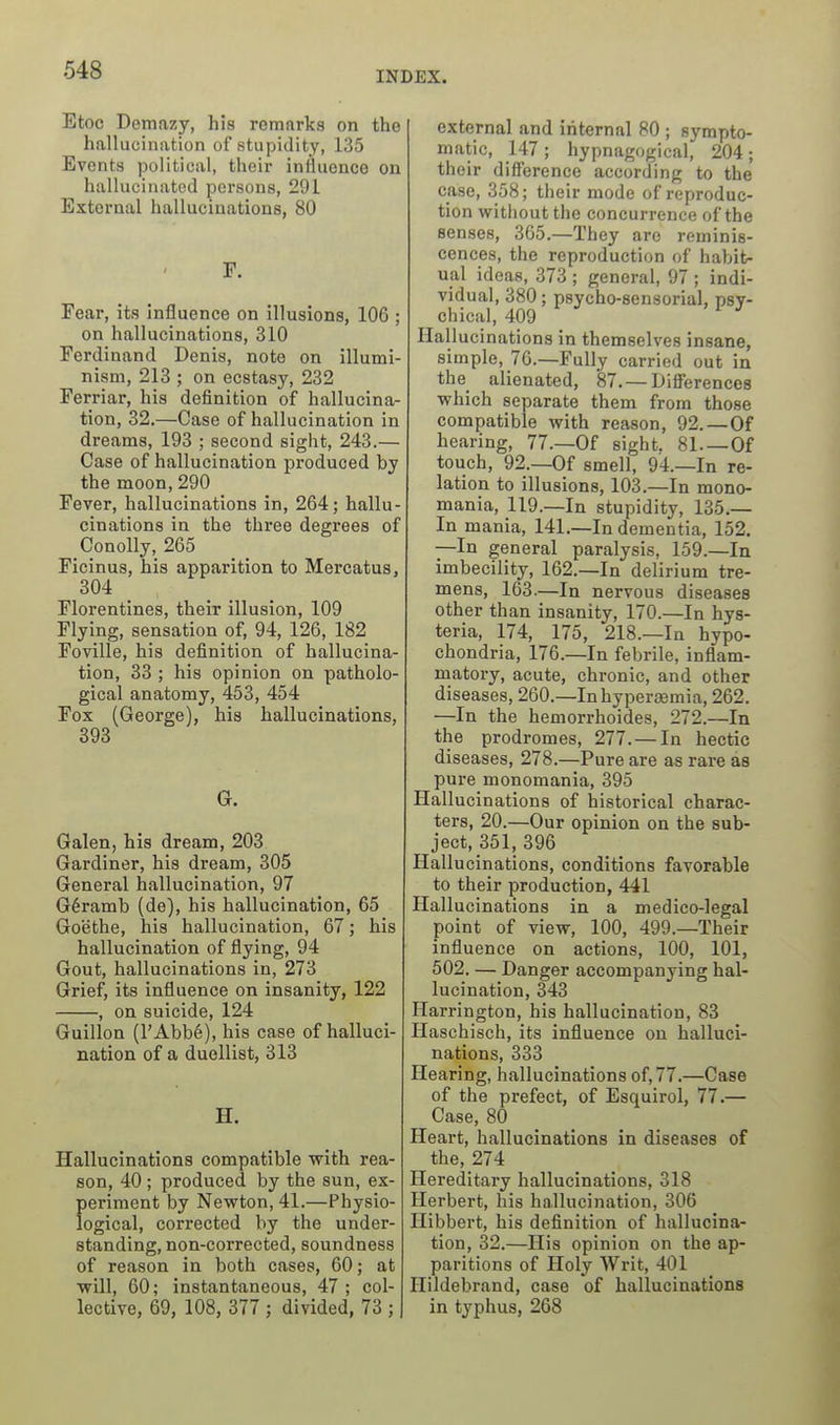 Etoc Demazy, his remarks on the hallucination of stupidity, 135 Events political, their influence on hallucinated persons, 291 External hallucinations, 80 F. Fear, its influence on illusions, 106 ; on hallucinations, 310 Ferdinand Denis, note on illumi- nism, 213 ; on ecstasy, 232 Ferriar, his definition of hallucina- tion, 32.—Case of hallucination in dreams, 193 ; second sight, 243.— Case of hallucination produced by the moon, 290 Fever, hallucinations in, 264; hallu- cinations in the three degrees of Conolly, 265 Ficinus, his apparition to Mercatus, 304 Florentines, their illusion, 109 Flying, sensation of, 94, 126, 182 Foville, his definition of hallucina- tion, 33 ; his opinion on patholo- gical anatomy, 453, 454 Fox (George), his hallucinations, 393 G. Galen, his dream, 203 Gardiner, his dream, 305 General hallucination, 97 G6ramb (de), his hallucination, 65 Goethe, his hallucination, 67; his hallucination of flying, 94 Gout, hallucinations in, 273 Grief, its influence on insanity, 122 , on suicide, 124 Guillen (I'AbbS), his case of halluci- nation of a duellist, 313 H. Hallucinations compatible with rea- son, 40 ; produced by the sun, ex- periment by Newton, 41.—Physio- logical, corrected by the under- standing, non-corrected, soundness of reason in both cases, 60; at will, 60; instantaneous, 47; col- lective, 69, 108, 377 ; divided, 73 ; external and internal 80 ; sympto- matic, 147; hypnagogical, 204; their difference according to the case, 358; their mode of reproduc- tion without the concurrence of the senses, 365.—They are reminis- cences, the reproduction of habit- ual ideas, 373 ; general, 97 ; indi- vidual, 380; psycho-sensorial, psy- chical, 409 Hallucinations in themselves insane, simple, 76.—Fully carried out in the alienated, 87. — Differences which separate them from those compatible with reason, 92.—Of hearing, 77.—Of sight. 81 Of touch, 92.—Of smell, 94.—In re- lation to illusions, 103.—In mono- mania, 119.—In stupidity, 135.— In mania, 141.—In dementia, 152. —In general paralysis, 159.—In imbecility, 162.—In delirium tre- mens, 163.—In nervous diseases other than insanity, 170.—In hys- teria, 174, 175, 218.—In hypo- chondria, 176.—In febrile, inflam- matory, acute, chronic, and other diseases, 260.—Inhypersemia, 262. —In the hemorrhoides, 272.—In the prodromes, 277. — In hectic diseases, 278.—Pure are as rare as pure monomania, 395 Hallucinations of historical charac- ters, 20.—Our opinion on the sub- ject, 351, 396 Hallucinations, conditions favorable to their production, 441 Hallucinations in a medico-legal point of view, 100, 499.—Their influence on actions, 100, 101, 502. — Danger accompanying hal- lucination, 343 Harrington, his hallucination, 83 Haschisch, its influence on halluci- nations, 333 Hearing, hallucinations of, 77.—Case of the prefect, of Esquirol, 77.— Case, 80 Heart, hallucinations in diseases of the, 274 Hereditary hallucinations, 318 Herbert, his hallucination, 306 Ilibbert, his definition of hallucina- tion, 32.—His opinion on the ap- paritions of Holy Writ, 401 Hildebrand, case of hallucinations in typhus, 268