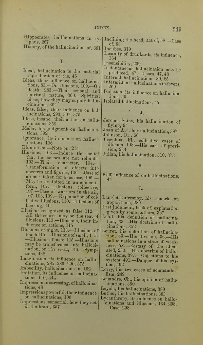 Hippocrates, hallucinations in tv phus, 267 ^ History, of the hallucinations of, 35 I. Ideal, hallucination is the materia reproduction of the, 45 Ideas, their influence on hallucina tions, 83.—On illusions, 109.—On death, 283.—Their sensual and spiritual nature, 360.—Spiritual ideas, how they may supply hallu- cinations, 364 Ideas, false; their influence on hal lucinations, 293, 307, 375 Ideas, insane; their action on hallu cinations, 359 Ideler, his judgment on hallucina- tions, 392 Ignorance; its influence on halluci- nations, 106 Illuminism.—Note on, 214 Illusions, 103.—Induce the belief that the senses are not reliable, 103.—Their character, 104. Transformation of objects into spectres and figures, 106.—Case of a mast taken for a corpse, 106.— ■ May be exhibited in an epidemic form, 107.—Illusions, collective, 107.—Case of warriors in the air, 107,108,109.—Explanation of col- lective illusions, 110.—Illusions of hearing. 111 Illusions recognized as false, 112.— All the senses may be the seat of illusions, 113.—Illusions, their in- fluence on actions, 115 Illusions of sight, 113.—Illusions of touch 115.—Illusions of smell, 115. —Illusions of taste, 115.—Illusions may be transformed into halluci- nation, or vice versa, 146.—Symp- toms, 438 Imagination, its influence on hallu- cinations, 285, 286, 290, 375 Imbecility, hallucinations in, 162 Imitation, its influence on hallucina- tions, 110, 444 Impression, distressing, of hallucina- tions, 48 Impressions powerful, their influence on hallucinations, 106 Impressions sensorial, how they act in the brain, 357 Inclining the head, act of, 58.—Case of, 58 Incubes, 319 ^°sanity of drunkards, its influence, Insensibility, 299 Instantaneous hallucination may be produced, 47.—Cases, 47,48 Internal hallucinations, 80, 85 Intermittent hallucinations in fevers. 269 Isolation, its influence on hallucina- tions, 59 Isolated hallucinations, 45 Jerome, Saint, his hallucination of flying, 94 Joan of Arc, her hallucination, 387 Johnson, Dr., 66 Josephus, PI., collective cases of illusion, 108.—His case of previ- sion, 234 Julian, his hallucination, 310, 373 K. Keff, influence of on hallucinations, 44 Langlet Dufresnoy, his remarks on apparitions, 289 Last judgment, book of, explanation given by some authors, 367 L61ut, his definition of hallucina- tion, 33.—His doctrine of hallu- cinations, 352 Leuret, his definition of hallucina- tion, 33.—His division, 36.—His hallucinations in a state of weak- ness, 58.—Ecstasy of the alien- ated, 230.—His doctrine of hallu- cinations, 397.—Objections to his system, 491.—Danger of his sys- tem, 4p2 ^ Lorry, his two cases of somnambu- lism, 249 Louandre, Ch., his opinion of hallu- cinations, 390 Loyola, his hallucinations, 380 juther, his hallucinations, 383 Lycanthropy, its influence on hallu- cinations and illusions, 134, 298. —Case, 298