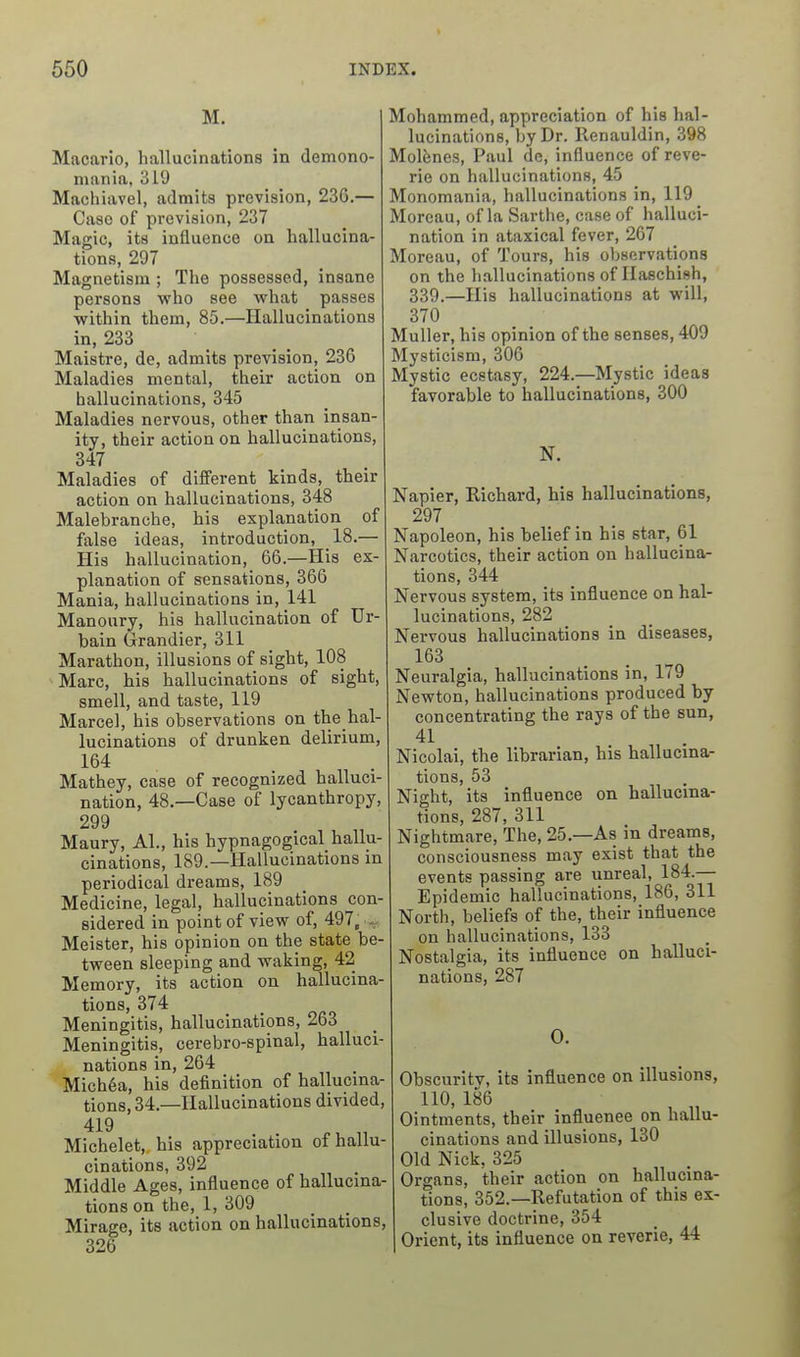 M. Macario, hallucinations in demono- mania, 319 Machiavel, admits prevision, 236.— Case of prevision, 237 Magic, its influence on hallucina- tions, 297 Magnetism ; The possessed, insane persons who see what passes within them, 85.—Hallucinations in, 233 Maistre, de, admits prevision, 236 Maladies mental, their action on hallucinations, 345 Maladies nervous, other than insan- ity, their action on hallucinations, 347 Maladies of different kinds, their action on hallucinations, 348 Malebranche, his explanation of false ideas, introduction, 18.— His hallucination, 66.—His ex- planation of sensations, 366 Mania, hallucinations in, 141 Manoury, his hallucination of Ur- bain Grandier, 311 Marathon, illusions of sight, 108 Marc, his hallucinations of sight, smell, and taste, 119 Marcel, his observations on the hal- lucinations of drunken delirium, 164 Mathey, case of recognized halluci- nation, 48.—Case of lycanthropy, 299 Maury, Al., his hypnagogical hallu- cinations, 189.—Hallucinations in periodical di-eams, 189 Medicine, legal, hallucinations con- sidered in point of view of, 497, ^ Meister, his opinion on the state be- tween sleeping and waking, 42 Memory, its action on hallucina- tions, 374 Meningitis, hallucinations, 263 Meningitis, cerebro-spinal, halluci- nations in, 264 Mich6a, his definition of hallucina- tions, 34.—Hallucinations divided, 419 Michelet, his appreciation of hallu- cinations, 392 Middle Ages, influence of hallucina- tions on the, 1, 309 Mirage, its action on hallucinations, 326 Mohammed, appreciation of his hal- lucinations, by Dr. Renauldin, 398 Mol^nes, Paul de, influence of reve- rie on hallucinations, 45 Monomania, hallucinations in, 119 Morcau, of la Sarthe, case of halluci- nation in ataxical fever, 267 Moreau, of Tours, his observations on the hallucinations of Haschish, 339.—His hallucinations at will, 370 Muller, his opinion of the senses, 409 Mysticism, 306 Mystic ecstasy, 224.—Mystic ideas favorable to hallucinations, 300 N. Napier, Richard, his hallucinations, 297 Napoleon, his belief in his star, 61 Narcotics, their action on hallucina- tions, 344 Nervous system, its influence on hal- lucinations, 282 Nervous hallucinations in diseases, 163 Neuralgia, hallucinations in, 179 Newton, hallucinations produced by concentrating the rays of the sun, 41 Nicolai, the librarian, his hallucina- tions, 53 Night, its influence on hallucina- tions, 287, 311 Nightmare, The, 25.—As in dreams, consciousness may exist that the events passing are unreal, 184.— Epidemic hallucinations, 186, 311 North, beliefs of the, their influence on hallucinations, 133 Nostalgia, its influence on halluci- nations, 287 0. Obscurity, its influence on illusions, 110, 186 Ointments, their influence on hallu- cinations and illusions, 130 Old Nick, 325 Organs, their action on hallucina- tions, 352.—Refutation of this ex- clusive doctrine, 354 Orient, its influence on reverie, 44