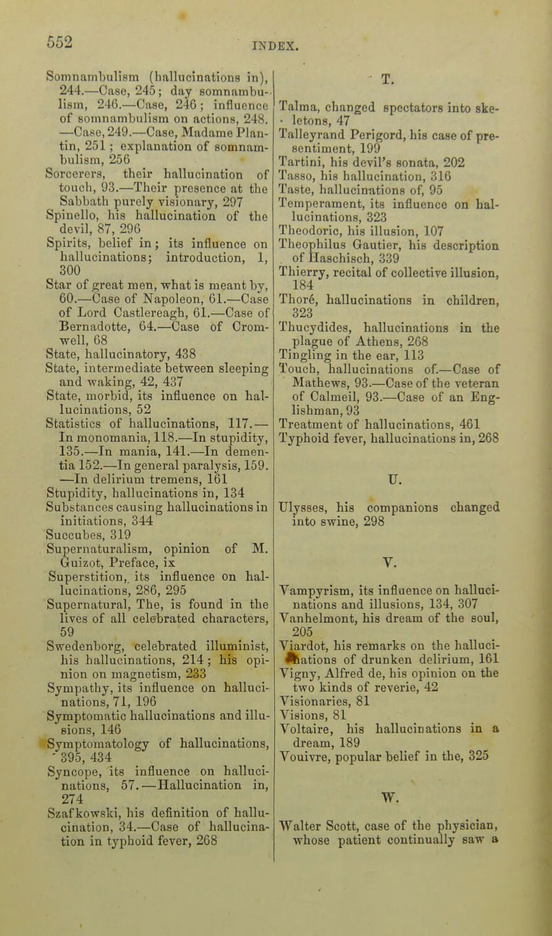 Somnambulism (hallucinations in), 244.—Case, 245; day somnambu-- lisra, 246.—Case, 246 ; influence of somnambulism on actions, 248. —Case, 249.—Case, Madame Plan- tin, 251; explanation of somnam- bulism, 256 Sorcerers, their hallucination of touch, 93.—Their presence at the Sabbath purely visionary, 297 Spinello, his hallucination of the devil, 87,_29G Spirits, belief in; its influence on hallucinations; introduction, 1, 300 Star of o;reat men, what is meant by, 60.—Case of Napoleon, 61.—Case of Lord Castlereagh, 61.—Case of Bernadotte, 64,—Case of Crom- well, 68 State, hallucinatory, 438 State, intermediate between sleeping and waking, 42, 487 State, morbid, its influence on hal- lucinations, 52 Statistics of hallucinations, 117.— In monomania, 118.—In stupidity, 135.—In mania, 141.—In demen- tia 152.—In general paralysis, 159. —In delirium tremens, 161 Stupidity, hallucinations in, 134 Substances causing hallucinations in initiations, 344 Succubes, 319 Supernaturalism, opinion of M. Guizot, Preface, ix Superstition, its influence on hal- lucinations, 286, 295 Supernatural, The, is found in the lives of all celebrated characters, 59 Swedenborg, celebrated illuminist, his hallucinations, 214 ; his opi- nion on magnetism, 233 Sympathy, its influence on halluci- nations, 71, 196 Symptomatic hallucinations and illu- sions, 146 Symptomatology of hallucinations, - 395, 434 Syncope, its influence on halluci- nations, 57.—Hallucination in, 274 Szaf kowski, his definition of hallu- cination, 34.—Case of hallucina- tion in typhoid fever, 268 T. Talma, changed spectators into ske- • letons, 47 Talleyrand Perigord, his case of pre- sentiment, 199 Tartini, his devil's sonata, 202 Tasso, his hallucination, 316 Taste, hallucinations of, 95 Temperament, its influence on hal- lucinations, 323 Theodoric, his illusion, 107 Theophilus Gautier, his description of Haschisch, 339 Thierry, recital of collective illusion, 184 Thor6, hallucinations in children, 323 Thucydides, hallucinations in the plague of Athens, 268 Tingling in the ear, 113 Touch, hallucinations of.—Case of Mathews, 93.—Case of the veteran of Calmeil, 93.—Case of an Eng- lishman, 93 Treatment of hallucinations, 461 Typhoid fever, hallucinations in, 268 U. Ulysses, his companions changed into swine, 298 V. Vampyrism, its influence on halluci- nations and illusions, 134, 307 Vanhelmont, his dream of the soul, 205 Viardot, his remarks on the halluci- nations of drunken delirium, 161 Vigny, Alfred de, his opinion on the two kinds of reverie, 42 Visionaries, 81 Visions, 81 Voltaire, his hallucinations in a dream, 189 Vouivre, popular belief in the, 325 W. Walter Scott, case of the physician, whose patient continually saw a