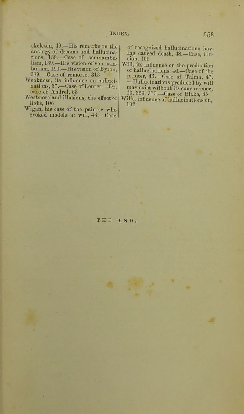 skeleton, 49.—His remarks on the analogy of dreams and hallucina- tions, 189.—Case of somnambu- lism, 189.—His vision of somnam- bulism, 191.—His vision of Byron, 289.—Case of remorse, 313 Weakness, its influence on halluci- nations, 57.—Case of Leuret.—Do. case of Andrei, 58 Westmoreland illusions, the effect of light, 106 Wigan, his case of the painter who evoked models at will, 46.—Case of recognized hallucinations hav- ing caused death, 48.—Case, illu- sion, 106 Will, its influence on the production of hallucinations, 46.—Case of the painter, 46.—Case of Talma, 47. —Hallucinations produced by will may exist without its concurrence, 60, 369, 370.—Case of Blake, 85 Wills, influence of hallucinations on, THE END.