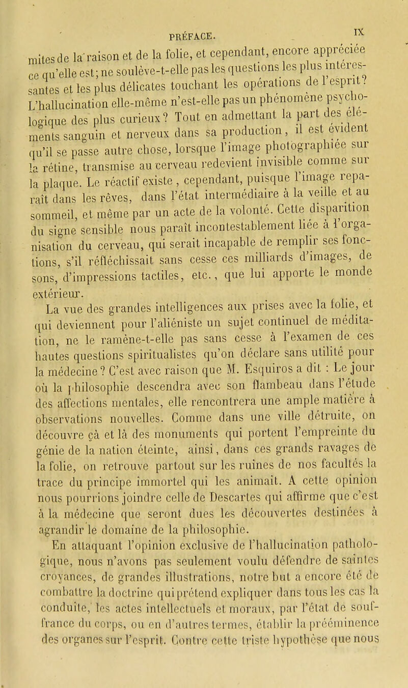 mites de la raison et de la folie, et cependant, encore appréciée ce qu'elle est; ne soulève-t-elle pas les questions les plus intéres- santes et les plus délicates touchant les opérations de 1 esprit? L'hallucination elle-même n'est-elle pas un phénomène psycho- logique des plus curieux? Tout en admettant la part des élé- ments sanguin et nerveux dans sa production, il est évident qu'il se passe autre chose, lorsque l'image photographiée sur h rétine, transmise au cerveau redevient invisible comme sur la plaque. Le réactif existe , cependant, puisque l'image repa- rait dans les rêves, dans l'état intermédiaire à la veille et au sommeil, et même par un acte de la volonté. Cette disparition du signe sensible nous paraît incontestablement liée à l'orga- nisation du cerveau, qui serait incapable de remplir ses fonc- tions, s'il réfléchissait sans cesse ces milliards d'images, de sons, d'impressions tactiles, etc., que lui apporte le monde extérieur. La vue des grandes intelligences aux prises avec la folie, et qui deviennent pour l'aliéniste un sujet continuel de médita- tion, ne le ramène-t-elle pas sans cesse à l'examen de ces hautes questions spiritualistes qu'on déclare sans utilité pour la médecine? C'est avec raison que M. Esquiros a dit : Le jour où la philosophie descendra avec son flambeau dans l'étude des affections mentales, elle rencontrera une ample matière à observations nouvelles. Comme dans une ville détruite, on découvre çà et Là des monuments qui portent l'empreinte du génie de la nation éteinte, ainsi, clans ces grands ravages de la folie, on retrouve partout sur les ruines de nos facultés la trace du principe immortel qui les animait. A cette opinion nous pourrions joindre celle de Descartes qui affirme que c'est à la médecine que seront dues les découvertes destinées à agrandir le domaine de la philosophie. En attaquant l'opinion exclusive de l'hallucination patholo- gique, nous n'avons pas seulement voulu défendre de saintes croyances, de grandes illustrations, notre but a encore été crë combattre la doctrine qui prétend expliquer dans tous les cas la conduite, les actes intellectuels et moraux, par l'état de souf- france du corps, ou en d'autres tenues, établir la prééminence des organes sur l'esprit. Contre celle Irisle hypothèse que nous