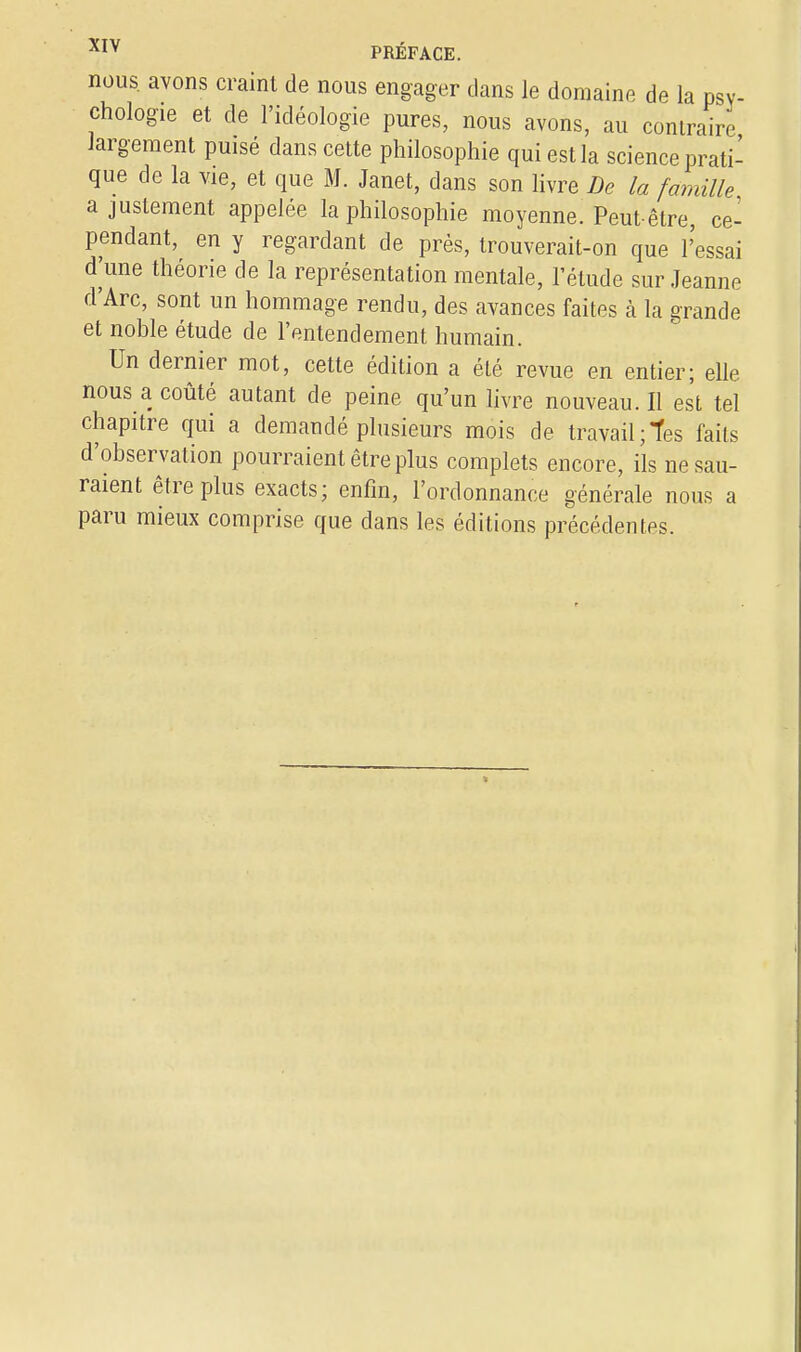 nous, avons craint de nous engager clans le domaine de la psy- chologie et de l'idéologie pures, nous avons, au contraire largement puisé dans cette philosophie qui est la science prati- que de la vie, et que M. Janet, dans son livre De la famille ajustement appelée la philosophie moyenne. Peut-être, ce- pendant, en y regardant de près, trouverait-on que l'essai d'une théorie de la représentation mentale, l'étude sur Jeanne d'Arc, sont un hommage rendu, des avances faites à la grande et noble étude de l'entendement humain. Un dernier mot, cette édition a été revue en entier; elle nous a coûté autant de peine qu'un livre nouveau. Il est tel chapitre qui a demandé plusieurs mois de travail;tes faits d'observation pourraient être plus complets encore, ils ne sau- raient être plus exacts; enfin, l'ordonnance générale nous a paru mieux comprise que dans les éditions précédentes.