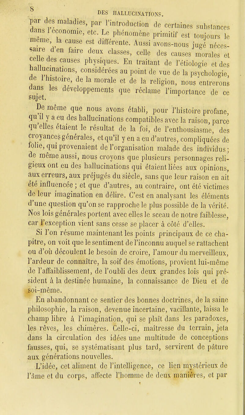 par des maladies, par l'introduction de certaines substances dans 1 économie, etc. Le phénomène primitif est toujours le a re d' HT6 ? T^' AllSsi avonsnous M néces- saire d en faire deux classes, celle des causes morales et celle des causes physiques. En traitant de l'étiologie et des hallucinations, considérées au point de vue de la psychoiode de 1 histoire, de la morale et de la religion, nous entrerons dans les développements que réclame l'importance de ce sujet. De même que nous avons établi, pour l'histoire profane, qu il y a eu des hallucinations compatibles avec la raison, parce qu elles étaient le résultat de la foi, de l'enthousiasme, des croyances générales, et qu'il y en a eu d'autres, compliquées de folie, qui provenaient de l'organisation malade des individus; de même aussi, nous croyons que plusieurs personnages reli- gieux ont eu des hallucinations qui étaient liées aux opinions, aux erreurs, aux préjugés du siècle, sans que leur raison en ait été influencée ; et que d'autres, au contraire, ont été victimes de leur imagination en délire. C'est en analysant les éléments d'une question qu'on se rapproche le plus possible de la vérité. Nos lois générales portent avec elles le sceau de notre faiblesse, car l'exception vient sans cesse se placer à côté d'elles. Si l'on résume maintenant les points principaux de ce cha- pitre, on voit que le sentiment de l'inconnu auquel se rattachent ou d'où découlent le besoin de croire, l'amour du merveilleux, l'ardeur de connaître, la soif des émotions, provient lui-même de l'affaiblissement, de l'oubli des deux grandes lois qui pré- sident à la destinée humaine, la connaissance de Dieu et de soi-même. En abandonnant ce sentier des bonnes doctrines, de la saine philosophie, la raison, devenue incertaine, vacillante, laissa le champ libre à l'imagination, qui se plaît dans les paradoxes, les rêves, les chimères. Celle-ci, maîtresse du terrain, jeta dans la circulation des idées une multitude de conceptions fausses, qui, se systématisant plus tard, servirent de pâture aux générations nouvelles. L'idée, cet aliment de l'intelligence, ce lien mystérieux de l'âme et du corps, affecte l'homme de deux manières, et par