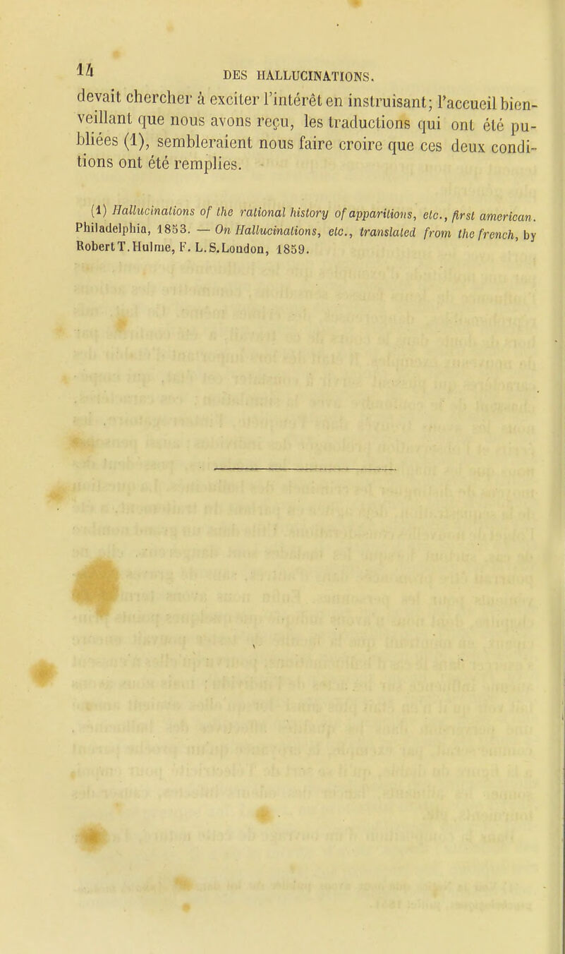 devait chercher à exciter l'intérêt en instruisant; l'accueil bien- veillant que nous avons reçu, les traductions qui ont été pu- bliées (1), sembleraient nous faire croire que ces deux condi- tions ont été remplies. (1) Hallucinations of the rational history of apparitions, etc., flrst american. Philadelphia, 1853. — On Hallucinations, etc., translatai from thc frcnch, by RobertT.Hulme, F. L.S.Loadon, 1859.