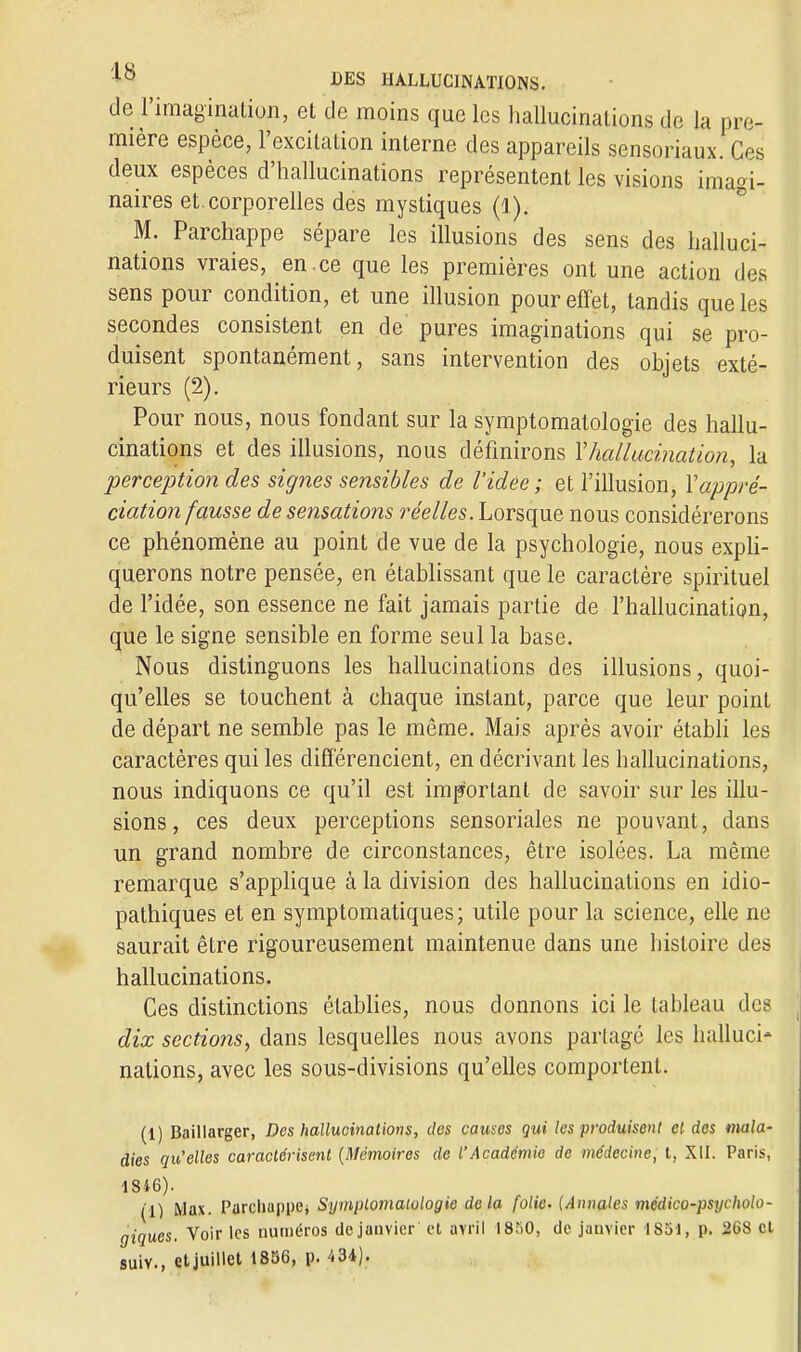 de l'imagination, et de moins que les hallucinations de la pre- mière espèce, l'excitation interne des appareils sensoriaux. Ces deux espèces d'hallucinations représentent les visions imagi- naires et. corporelles des mystiques (Q). M. Parchappe sépare les illusions des sens des halluci- nations vraies, en .ce que les premières ont une action des sens pour condition, et une illusion pour effet, tandis que les secondes consistent en de pures imaginations qui se pro- duisent spontanément, sans intervention des objets exté- rieurs (2). Pour nous, nous fondant sur la symptomatologie des hallu- cinations et des illusions, nous définirons Y hallucination, la perception des signes sensibles de l'idée ; et l'illusion, Xappré- ciation fausse de sensations réelles. Lorsque nous considérerons ce phénomène au point de vue de la psychologie, nous expli- querons notre pensée, en établissant que le caractère spirituel de l'idée, son essence ne fait jamais partie de l'hallucination, que le signe sensible en forme seul la base. Nous distinguons les hallucinations des illusions, quoi- qu'elles se touchent à chaque instant, parce que leur point de départ ne semble pas le même. Mais après avoir établi les caractères qui les différencient, en décrivant les hallucinations, nous indiquons ce qu'il est important de savoir sur les illu- sions, ces deux perceptions sensoriales ne pouvant, dans un grand nombre de circonstances, être isolées. La même remarque s'applique à la division des hallucinations en idio- pathiques et en symptomatiques; utile pour la science, elle ne saurait être rigoureusement maintenue dans une histoire des hallucinations. Ces distinctions établies, nous donnons ici le tableau des dix sections, dans lesquelles nous avons partagé les halluci- nations, avec les sous-divisions qu'elles comportent. (1) Baillarger, Des hallucinations, des causes qui les produisent et des mala- dies qu'elles caractérisent (Mémoires de l'Académie de médecine, t, XII. Paris, 1816). (1) Max. Parchappe^ Symptomaiologie delà folie. (Annales médico-psycholo- giques. Voir les numéros de janvier et avril 1850, de janvier 1851, p. 268 cl suiv., et juillet 1856, p. 434).