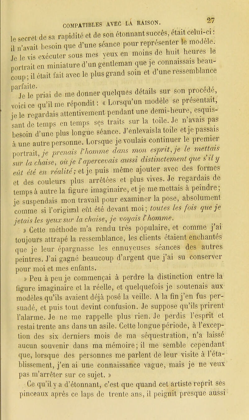 lP secret de sa rapidité et de son étonnant succès, était celui-ci : n'avait besoin que d'une séance pour représenter le modèle. ïe le vis exécuter sous mes yeux en moins de huit heures le 'trait en miniature d'un gentleman que je connaissais beau- coup; H était fait avec le plus grand soin et d'une ressemblance ^jflfpriai de me donner quelques détails sur son procédé, voici ce qu'il me répondit : « Lorsqu'un modèle se présentait, ie le regardais attentivement pendant une demi-heure, esquis- sant de'temps en temps ses traits sur la toile. Je n'avais pas besoin d'une plus longue séance. J'enlevaisla toile et je passais à une autre personne. Lorsque je voulais continuer le premier portrait je prenais l'homme dans mon esprit, je le mettais sur la chaise, où je l'apercevais aussi distinctement que s il y eût été en réalité; et je puis même ajouter avec des formes et des couleurs plus arrêtées et plus vives. Je regardais de temps à autre la figure imaginaire, et je me mettais à peindre ; je suspendais mon travail pour examiner la pose, absolument comme si l'original eût été devant moi; toutes les fois que je jetais les yeux sur la chaise, je voijais l'homme. » Cette méthode m'a rendu très populaire, et comme j'ai toujours attrapé la ressemblance, les clients étaient enchantés que je leur épargnasse les ennuyeuses séances des autres peintres. J'ai gagné beaucoup d'argent que j'ai su conserver pour moi et mes enfants. » Peu à peu je commençai à perdre la distinction entre la figure imaginaire et la réelle, et quelquefois je soutenais aux modèles qu'ils avaient déjà posé la veille. A la fin j'en fus per- suadé, et puis tout devint confusion. Je suppose qu'ils prirent l'alarme. Je ne me rappelle plus rien. Je perdis l'esprit et restai trente ans dans un asile. Cette longue période, à l'excep- tion des six derniers mois de ma séquestration, n'a laissé aucun souvenir dans ma mémoire ; il me semble cependant que, lorsque des personnes me parlent de leur visite à l'éta- blissement, j'en ai une connaissance vague, mais je ne veux pas m'arrêter sur ce sujet. » Ce qu'il y a d'étonnant, c'est que quand cet artiste reprit ses pinceaux après ce laps de trente ans, il peignit presque aussi