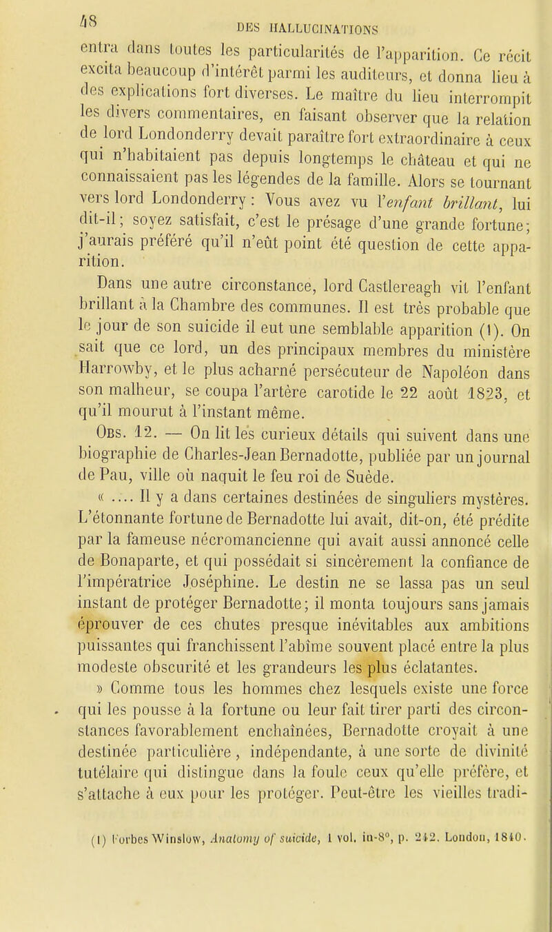 entra dans toutes les particularités de l'apparition. Ce récit excita beaucoup d'intérêt parmi les auditeurs, cl donna lieu à des explications fort diverses. Le maître du lieu interrompit les divers commentaires, en faisant observer que la relation de lord Londonderry devait paraître fort extraordinaire à ceux qui n'habitaient pas depuis longtemps le château et qui ne connaissaient pas les légendes de la famille. Alors se tournant vers lord Londonderry : Vous avez vu Y enfant brillant, lui dit-il; soyez satisfait, c'est le présage d'une grande fortune; j'aurais préféré qu'il n'eût point été question de cette appa- rition. Dans une autre circonstance, lord Castlereagh vit l'enfant brillant à la Chambre des communes. Il est très probable que le jour de son suicide il eut une semblable apparition (1). On sait que ce lord, un des principaux membres du ministère Harrowby, et le plus acharné persécuteur de Napoléon dans son malheur, se coupa l'artère carotide le 22 août 1823, et qu'il mourut à l'instant même. Obs. 12. — On lit les curieux détails qui suivent dans une biographie de Charles-Jean Bernadotte, publiée par un journal de Pau, ville où naquit le feu roi de Suède. « .... Il y a dans certaines destinées de singuliers mystères. L'étonnante fortune de Bernadotte lui avait, dit-on, été prédite par la fameuse nécromancienne qui avait aussi annoncé celle de Bonaparte, et qui possédait si sincèrement la confiance de l'impératrice Joséphine. Le destin ne se lassa pas un seul instant de protéger Bernadotte; il monta toujours sans jamais éprouver de ces chutes presque inévitables aux ambitions puissantes qui franchissent l'abîme souvent placé entre la plus modeste obscurité et les grandeurs les plus éclatantes. » Comme tous les hommes chez lesquels existe une force qui les pousse à la fortune ou leur fait tirer parti des circon- stances favorablement enchaînées, Bernadotte croyait à une destinée particulière, indépendante, à une sorte de divinité tutélaire qui dislingue dans la foule ceux qu'elle préfère, et s'attache à eux pour les protéger. Peut-être les vieilles fcradi- (I) l'orbesW inslow, Analomy of suicide, 1 vol. iu-8°, p. 212. Loudou, 1840.