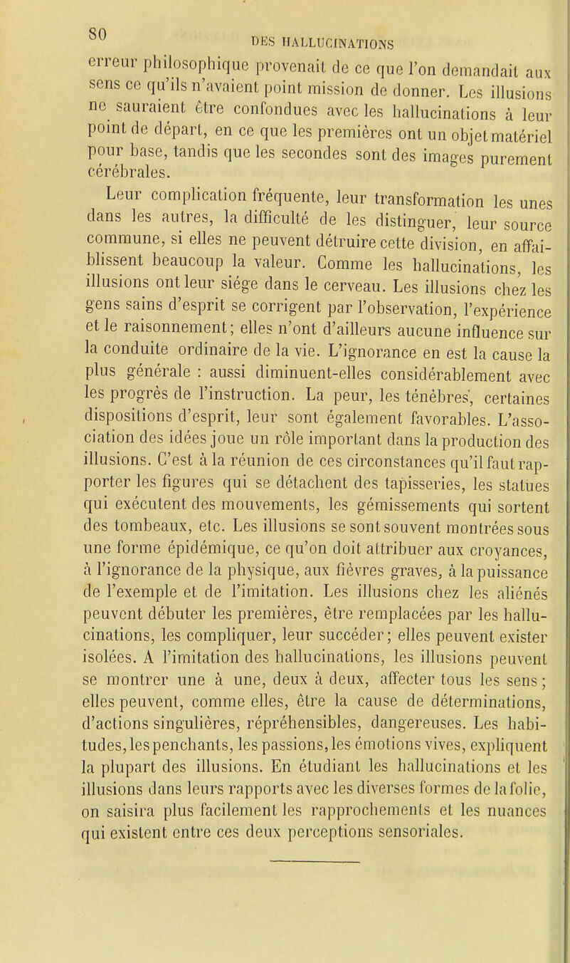 erreur philosophique provenait de ce que l'on demandait aux sens ce qu'ils n'avaient point mission de donner. Les illusion, ne sauraient être confondues avec les hallucinations à leur point de départ, en ce que les premières ont un objet matériel pour base, tandis que les secondes sont des images purement cérébrales. Leur complication fréquente, leur transformation les unes dans les autres, la difficulté de les distinguer, leur source commune, si elles ne peuvent détruire cette division, en affai- blissent beaucoup la valeur. Comme les hallucinations, les illusions ont leur siège dans le cerveau. Les illusions chez les gens sains d'esprit se corrigent par l'observation, l'expérience et le raisonnement ; elles n'ont d'ailleurs aucune influence sur la conduite ordinaire de la vie. L'ignorance en est la cause la plus générale : aussi diminuent-elles considérablement avec les progrès de l'instruction. La peur, les ténèbres, certaines dispositions d'esprit, leur sont également favorables. L'asso- ciation des idées joue un rôle important clans la production des illusions. C'est à la réunion de ces circonstances qu'il faut rap- porter les figures qui se détachent des tapisseries, les statues qui exécutent des mouvements, les gémissements qui sortent des tombeaux, etc. Les illusions se sont souvent montrées sous une forme épidémique, ce qu'on doit attribuer aux croyances, a l'ignorance de la physique, aux fièvres graves, h la puissance de l'exemple et de l'imitation. Les illusions chez les aliénés peuvent débuter les premières, être remplacées par les hallu- cinations, les compliquer, leur succéder; elles peuvent exister isolées. A l'imitation des hallucinations, les illusions peuvent se montrer une à une, deux à deux, affecter tous les sens ; elles peuvent, comme elles, être la cause de déterminations, d'actions singulières, répréhensibles, dangereuses. Les habi- tudes, les penchants, les passions, les émotions vives, expliquent la plupart des illusions. En étudiant les hallucinations et les illusions dans leurs rapports avec les diverses formes de la folie, on saisira plus facilement les rapprochements et les nuances qui existent entre ces deux perceptions sensoriales.