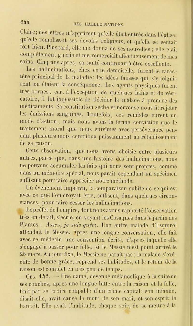 Glaire; des lettres m'apprirent qu'elle était entrée dans l'église, qu'elle remplissait ses devoirs religieux, et qu'elle se sentait fort bien. Plus tard, elle me donna de ses nouvelles ; elle était complètement guérie et me remerciait affectueusement de mes soins. Cinq ans après, sa santé continuait à être excellente. Les hallucinations, chez cette demoiselle, furent le carac- tère principal de la maladie ; les idées fausses qui s'y joigni- rent en étaient la conséquence. Les agents physiques furent très bornés ; car, à l'exception de quelques bains et du vési- catoire, il fut impossible de décider la malade à prendre des médicaments. Sa constitution sèche et nerveuse nous fit rejeter les émissions sanguines. Toutefois, ces remèdes eurent un mode d'action ; mais nous avons la ferme conviction que le traitement moral que nous suivîmes avec persévérance pen- dant plusieurs mois contribua puissamment au rétablissement de sa raison. Cette observation, que nous avons choisie entre plusieurs autres, parce que, dans une histoire des hallucinations, nous ne pouvons accumuler les faits qui nous sont propres, comme dans un mémoire spécial, nous paraît cependant un spécimen suffisant pour faire apprécier notre méthode. Un événement imprévu, la comparaison subite de ce qui est avec ce que l'on croyait être, suffisent, dans quelques circon- stances, pour faire cesser les hallucinations. . Lepréfet de l'empire, dont nous avons rapporté l'observation très en détail, s'écrie, en voyant les Cosaques dans le jardin des Plantes : Assez, je suis guéri. Une autre malade d'Esquirol attendait le Messie. Après une longue conversation, elle fait avec ce médecin une convention écrite, d'après laquelle elle s'engage à passer pour folle, si le Messie n'est point arrivé le 25 mars. Au jour fixé, le Messie ne paraît pas ; la malade s'exé- cute de bonne grâce, reprend ses habitudes, et le retour de la raison est complet en très peu de temps. Obs. 1/i2. — Une dame, devenue mélancolique à la suite de ses couches, après une longue lutte entre la raison et la folie, finit par se croire coupable d'un crime capital; son infamie, disait-elle, avait causé la mort de son mari, et son esprit la hantait. Elle avait l'habitude, chaque soir, de se mettre à la