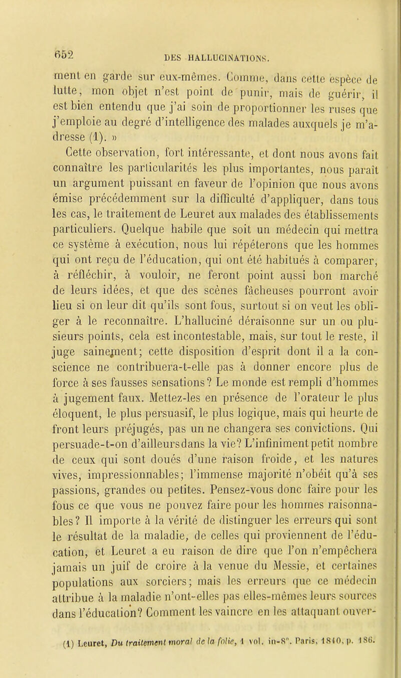 ment en garde sur eux-mêmes. Comme, dans cette espèce de lutte, mon objet n'est point de punir, mais de guérir, il est bien entendu que j'ai soin de proportionner les ruses que j'emploie au degré d'intelligence des malades auxquels je m'a- dresse (1). » Cette observation, fort intéressante, et dont nous avons fait connaître les particularités les plus importantes, nous paraît un argument puissant en faveur de l'opinion que nous avons émise précédemment sur la difficulté d'appliquer, dans tous les cas, le traitement de Leuret aux malades des établissements particuliers. Quelque habile que soit un médecin qui mettra ce système à exécution, nous lui répéterons que les hommes qui ont reçu de l'éducation, qui ont été habitués à comparer, à réfléchir, à vouloir, ne feront point aussi bon marché de leurs idées, et que des scènes fâcheuses pourront avoir lieu si on leur dit qu'ils sont fous, surtout si on veut les obli- ger à le reconnaître. L'halluciné déraisonne sur un ou plu- sieurs points, cela est incontestable, mais, sur tout le reste, il juge sainejnent; cette disposition d'esprit dont il a la con- science ne contribuera-t-elle pas à donner encore plus de force à ses fausses sensations? Le monde est rempli d'hommes à jugement faux. Mettez-les en présence de l'orateur le plus éloquent, le plus persuasif, le plus logique, mais qui heurte de front leurs préjugés, pas un ne changera ses convictions. Qui persuade-t-on d'ailleurs dans la vie? L'infiniment petit nombre de ceux qui sont doués d'une raison froide, et les natures vives, impressionnables; l'immense majorité n'obéit qu'à ses passions, grandes ou petites. Pensez-vous donc faire pour les fous ce que vous ne pouvez faire pour les hommes raisonna- bles? Il importe à la vérité de distinguer les erreurs qui sont le résultat de la maladie, de celles qui proviennent de l'édu- cation, et Leuret a eu raison de dire que l'on n'empêchera jamais un juif de croire à la venue du Messie, et certaines populations aux sorciers; mais les erreurs que ce médecin attribue à la maladie n'ont-elles pas elles-mêmes leurs sources dans l'éducation? Comment les vaincre en les attaquant ouver-