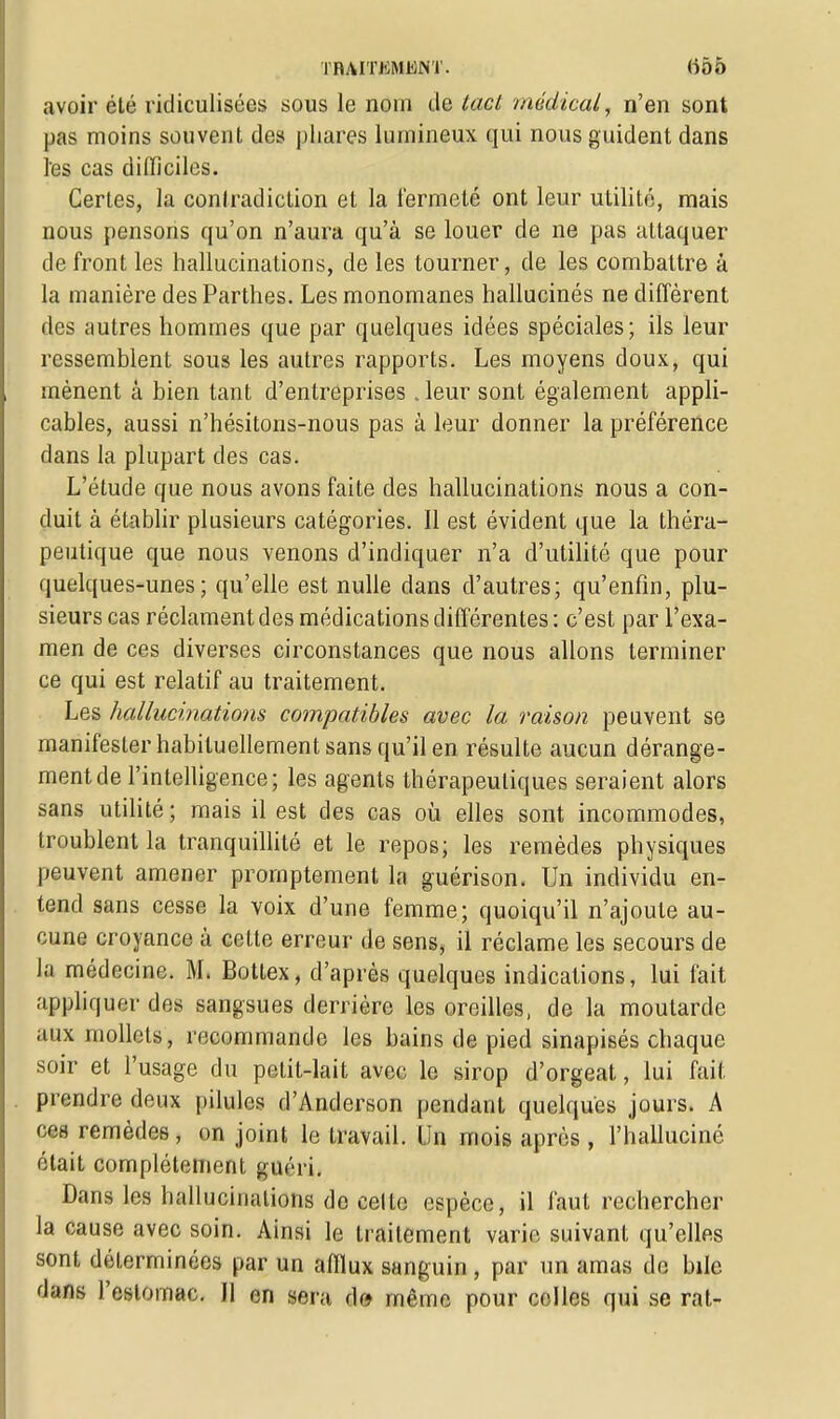 avoir élé ridiculisées sous le nom de tact médical, n'en sont pas moins souvent des phares lumineux qui nous guident dans les cas difficiles. Certes, la contradiction et la fermeté ont leur utilité, mais nous pensons qu'on n'aura qu'à se louer de ne pas attaquer de front les hallucinations, de les tourner, de les combattre à la manière des Parthes. Les monomanes hallucinés ne diffèrent îles autres hommes que par quelques idées spéciales; ils leur ressemblent sous les autres rapports. Les moyens doux, qui mènent à bien tant d'entreprises . leur sont également appli- cables, aussi n'hésitons-nous pas à leur donner la préférence dans la plupart des cas. L'étude que nous avons faite des hallucinations nous a con- duit à établir plusieurs catégories. Il est évident que la théra- peutique que nous venons d'indiquer n'a d'utilité que pour quelques-unes; qu'elle est nulle dans d'autres; qu'enfin, plu- sieurs cas réclament des médications différentes : c'est par l'exa- men de ces diverses circonstances que nous allons terminer ce qui est relatif au traitement. Les hallucinations compatibles avec la raison peuvent se manifester habituellement sans qu'il en résulte aucun dérange- ment de l'intelligence; les agents thérapeutiques seraient alors sans utilité ; mais il est des cas où elles sont incommodes, troublent la tranquillité et le repos; les remèdes physiques peuvent amener prornptement la guérison. Un individu en- tend sans cesse la voix d'une femme; quoiqu'il n'ajoute au- cune croyance à cette erreur de sens, il réclame les secours de la médecine. M. Bottex, d'après quelques indications, lui fait appliquer des sangsues derrière les oreilles, de la moutarde aux mollets, recommande les bains de pied sinapisés chaque soir et l'usage du petit-lait avec le sirop d'orgeat, lui fait, prendre deux pilules d'Anderson pendant quelques jours. A ces remèdes, on joint le travail. Un mois après , l'halluciné était complètement guéri. Dans les hallucinations de celte espèce, il faut rechercher la cause avec soin. Ainsi le traitement varie suivant qu'elles sont déterminées par un afflux sanguin , par un amas de bile dans l'estomac. Il en sera, d» même pour celles qui se rat-