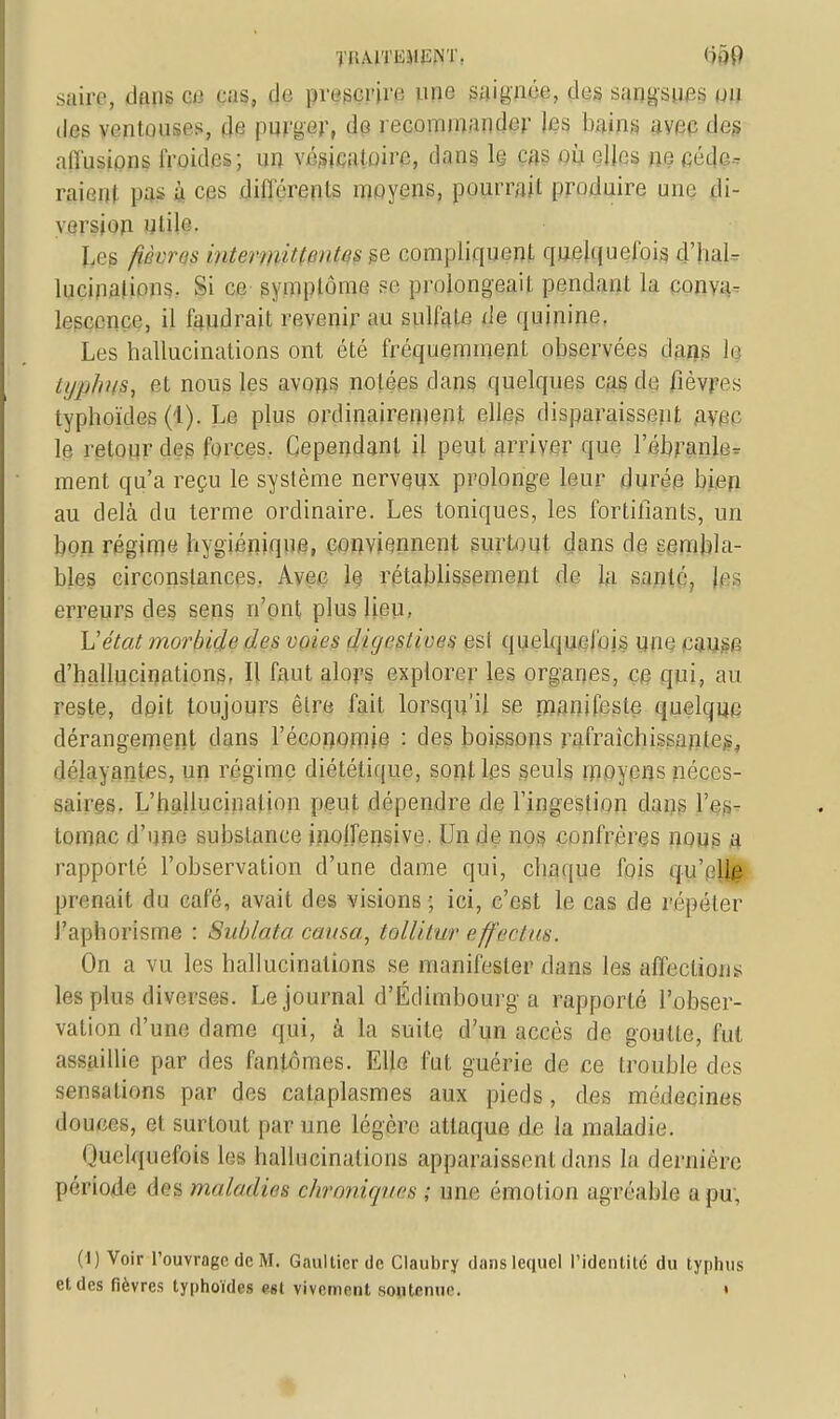 TIlAlTIiAIENT. <if)() saire, dans ce cas, prifgpfri «ne saignée, des sangsues un des ventouses, de purger, do recommander les bains avec des allusions froides; un vésieatûire, dans lç cas où clins no eéde.T raienl pas à ces différents moyens, pourrait produire une di- version utile. Les /iùrrrs internai lentes ge compliquent quelquefois d'hal- lucinations. Si ce symplôme se prolongeait pendant la conva- lescence, il faudrait revenir au sulfate de quinine. Les hallucinations ont été fréquemment observées dans le typhus} et nous les avons notées dans quelques cas de fièvres typhoïdes (1). Le plus ordinairement elles disparaissent avec le retour des forces. Cependant il peut arriver que l'ébranle- ment qu'a reçu le système nerveux prolonge leur durée bien au delà du terme ordinaire. Les toniques, les fortifiants, un bon régime hygiénique, conviennent surtout dans de sembla- bles circonstances. Avec le rétablissement de la santé, Jes erreurs des sens n'ont plus lieu, L'état morbide des voies diges/ioes esi quelquefois une cause d'hallucinations. Il faut alors explorer les organes, ce qui, au reste, doit toujours être fait lorsqu'il se manifeste quelque dérangement dans l'économie : des boissons rafraîchissantes, délayantes, un régime diététique, sont les .seuls moyens néces- saires. L'hallucination peut dépendre de l'ingestion dans l'es- tomac d'une substance inoffensive. Un de nos confrères nous a rapporté l'observation d'une dame qui, chaque fois qu'elle prenait du café, avait des visions ; ici, c'est le cas de répéter l'aphorisme : Sublata causa, toWl.nr e [ferlas. On a vu les hallucinations se manifester dans les affections les plus diverses. Le journal d'Edimbourg a rapporté l'obser- vation d'une dame qui, à la suite d'un accès de goutte, fut assaillie par fies fantômes. Elle fut guérie de ce trouble des sensations par des cataplasmes aux pieds, des médecines douces, el surtout par une légère attaque de la maladie. Quelquefois les hallucinations apparaissent dans la dernière période des maladies chroniques ; une émotion agréable a pu. (I) Voir l'ouvrage de M. Gaultier de Claubry dans lequel l'identité du typhus et des fièvres typhoïdes est vivement soutenue »