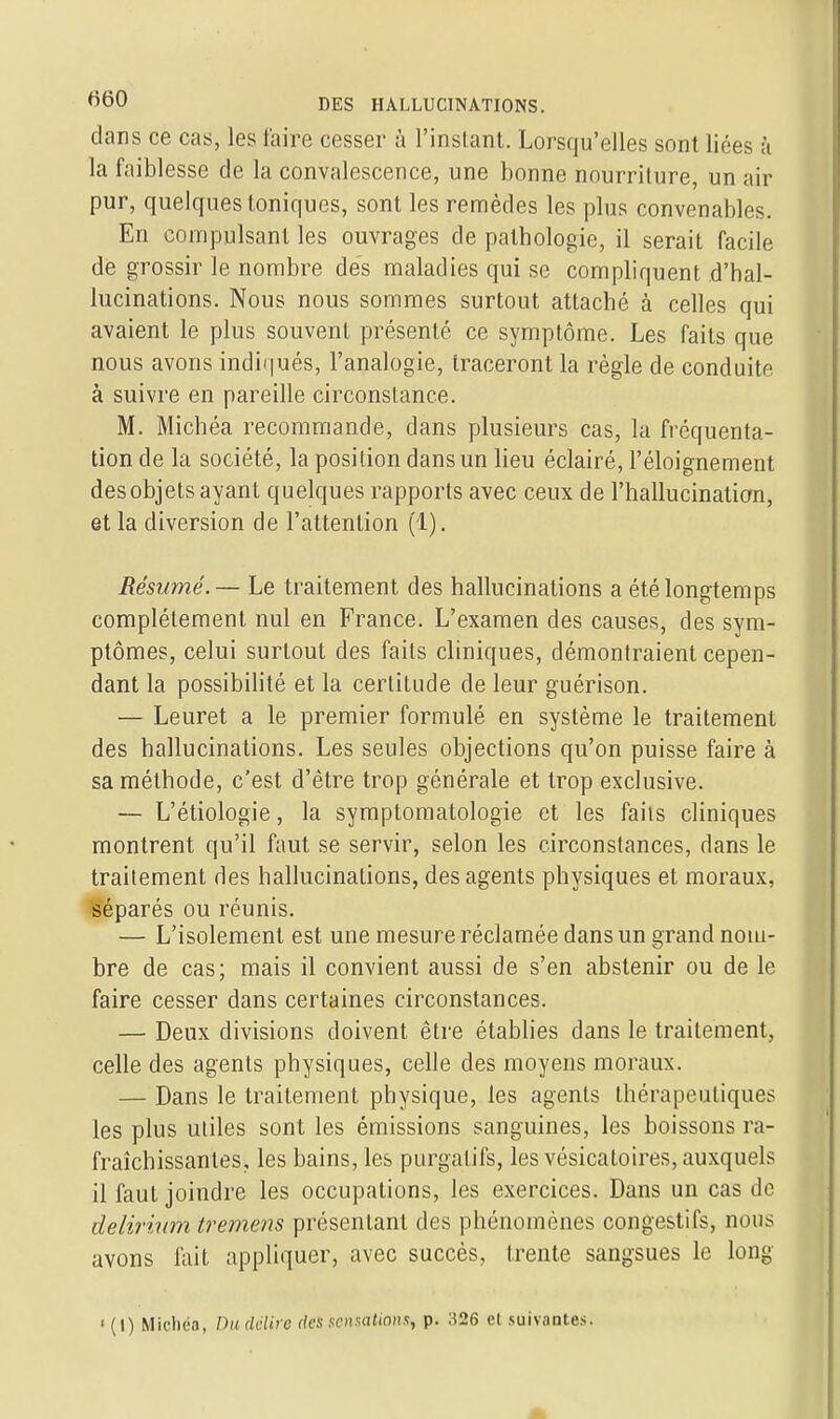 dans ce cas, les faire cesser à l'instant. Lorsqu'elles sont liées à la faiblesse de la convalescence, une bonne nourriture, un air pur, quelques toniques, sont les remèdes les plus convenables. En compulsant les ouvrages de pathologie, il serait facile dè grossir le nombre des maladies qui se compliquent d'hal- lucinations. Nous nous sommes surtout attaché à celles qui avaient le plus souvent présenté ce symptôme. Les faits que nous avons indiqués, l'analogie, traceront la règle de conduite à suivre en pareille circonstance. M. Michéa recommande, dans plusieurs cas, la fréquenta- tion de la société, la position dans un lieu éclairé, l'éloignement des objets ayant quelques rapports avec ceux de l'hallucination, et la diversion de l'attention (1). Résumé. — Le traitement des hallucinations a été longtemps complètement nul en France. L'examen des causes, des sym- ptômes, celui surtout des faits cliniques, démontraient cepen- dant la possibilité et la certitude de leur guérison. — Leuret a le premier formulé en système le traitement des hallucinations. Les seules objections qu'on puisse faire à sa méthode, c'est d'être trop générale et trop exclusive. — L'étiologie, la symptomatologie et les fails cliniques montrent qu'il faut se servir, selon les circonstances, dans le traitement des hallucinations, des agents physiques et moraux, séparés ou réunis. — L'isolement est une mesure réclamée dans un grand nom- bre de cas; mais il convient aussi de s'en abstenir ou de le faire cesser dans certaines circonstances. — Deux divisions doivent être établies dans le traitement, celle des agents physiques, celle des moyens moraux. — Dans le traitement physique, les agents thérapeutiques les plus utiles sont les émissions sanguines, les boissons ra- fraîchissantes, les bains, les purgatifs, les vésicatoires, auxquels il faut joindre les occupations, les exercices. Dans un cas de delirium tremens présentant des phénomènes congestifs, nous avons fait appliquer, avec succès, trente sangsues le long ' (I) Michéa, Du délire des sensations, p. 326 et suivantes.