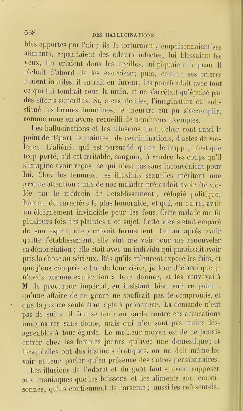 bles apportés par l'air; ils le lorturaienl, empoisonnaient'ses aliments, répandaient ries odeurs infectes, lui blessaient les yeux, lui criaient dans les oreilles, lui piquaient la peau. Il tachait d'abord de les exorciser; puis, comme ses prières étaient inutiles, il entrait en fureur, les pourfendait avec tout ce qui lui tombait sous la main, et ne s'arrêtait qu'épuisé par des efforts superflus. Si, à ces diables, l'imagination eût sub- stitué des formes humaines, le meurtre eût pu s'accomplir, comme nous en avons recueilli de nombreux exemples. Les hallucinations et les illusions du toucher sont aussi le point de départ de plaintes, de récriminations, d'actes de vio- lence. L'aliéné, qui est persuadé qu'on le frappe, n'est que trop porté, s'il est irritable, sanguin, à rendre les coups qu'il s'imagine avoir reçus, ce qui n'est pas sans inconvénient pour lui. Chez les femmes, les illusions sexuelles méritent une grande attention : une de nos malades prétendait avoir été vio- lée par le médecin de l'établissement, réfugié politique, homme du caractère le plus honorable, et qui, en outre, avait un éloignement invincible pour les fous. Cette malade me fit plusieurs fois des plaintes à ce sujet. Celte idée s'était empare de son esprit; elle y croyait fermement. Un an après avoir quitté l'établissement, elle vint me voir pour me renouveler sa dénonciation ; elle était avec un individu qui paraissait avoir pris la chose au sérieux. Dès qu'ils m'eurent exposé les faits, et que j'eus compris le but de leur visite, je leur déclarai que je n'avais aucune explication à leur donner, et les renvoyai à M. le procureur impérial, en insistant bien sur ce point : qu'une affaire de ce genre ne souffl ait pas de compromis, et que la justice seule était apte à prononcer. La demande n'eut pas de suite. Il faut se tenir en garde contre ces accusations imaginaires sans doute, mais qui n'en sont pas moins dés- agréables à tous égards. Le meilleur moyen est de ne jamais entrer chez les femmes jeunes qu'avec une domestique; et lorsqu'elles ont des instincts érotiques, on ne doit même les voir et leur parler qu'en présence des autres pensionnaires. Les illusions de l'odorat et du goût font souvent supposer aux maniaques que les boissons et les aliments sont empoi- sonnés, qu'ils contiennent de l'arsenic ; aussi les refusent-ils.