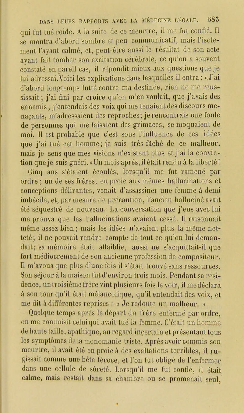 qui fut tué roide. A la suite de ce meurtre, il me fut confié. Il se montra d'abord sombre et peu communicatif, mais l'isole- ment l'ayant calmé, et, peut-être aussi le résultat de son acte ayant fait tomber son excitation cérébrale, ce qu'on a souvent constaté en pareil cas, il répondit mieux aux questions que je lui adressai.Voici les explications dans lesquelles il entra: «J'ai d'abord longtemps lutté contre ma destinée, rien ne me réus- sissait; j'ai fini par croire qu'on m'en voulait, que j'avais des ennemis ; j'entendais des voix qui me tenaient des discours me- naçants, m'adressaient des reproches; je rencontrais une foule de personnes qui me faisaient des grimaces, se moquaient de moi. Il est probable que c'est sous l'influence de ces idées que j'ai tué cet homme; je suis très fâché de ce malheur, mais je sens que mes visions n'existent plus et j'ai la convic- tion que je suis guéri. »Un mois après, il était rendu à la liberté! Cinq ans s'étaient écoulés, lorsqu'il me fut ramené par ordre ; un de ses frères, en proie aux mêmes hallucinations et conceptions délirantes, venait d'assassiner une femme à demi imbécile, et, par mesure de précaution, l'ancien halluciné avait été séquestré de nouveau. La conversation que j'eus avec lui me prouva que les hallucinations avaient cessé. 11 raisonnait même assez bien ; mais les idées n'avaient plus la même net- teté; il ne pouvait rendre compte de tout ce qu'on lui deman- dait; sa mémoire était affaiblie, aussi ne s'acquittait-il que fort médiocrement de son ancienne profession de compositeur. Il m'avoua que plus d'une fois il s'était trouvé sans ressources. Son séjour à la maison fut d'environ trois mois. Pendant sa rési- dence, un troisième frère vint plusieurs fois le voir, il me déclara à son tour qu'il était mélancolique, qu'il entendait des voix, et me dit à différentes reprises : « Je redoute un malheur. » Quelque temps après le départ du frère enfermé par ordre, on me conduisit celui qui avait tué la femme. C'était un homme de haute taille, apathique, au regard incertain et présentant tous les symptômes delà monomanie triste. Après avoir commis son meurtre, il avait été en proie à des exaltations terribles, il ru- gissait comme une bêle féroce, et l'on fut obligé de l'enfermer dans une cellule de sûreté. Lorsqu'il me fut confié, il était calme, mais restait dans sa chambre ou se promenait seul,