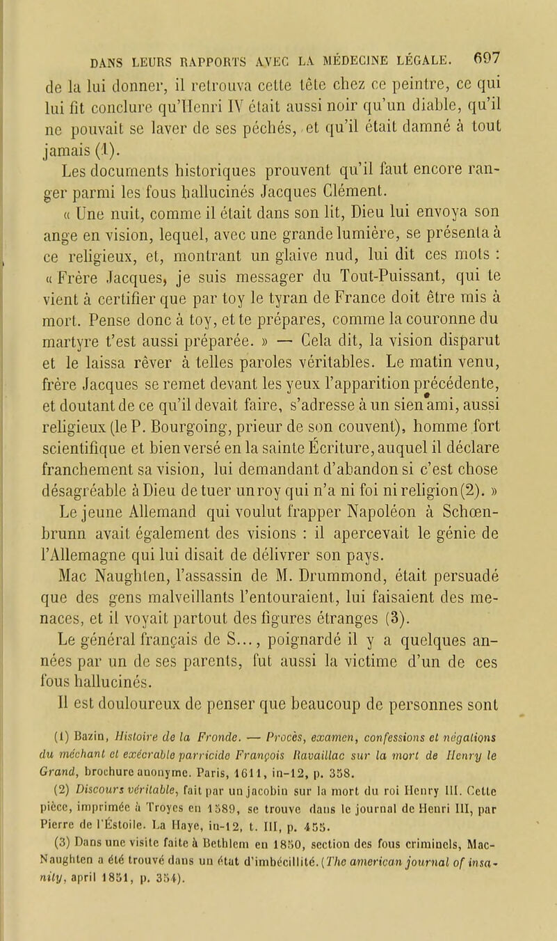 de la lui donner, il retrouva celte tête chez ce peintre, ce qui lui fît conclure qu'Henri IV était aussi noir qu'un diable, qu'il ne pouvait se laver de ses péchés, et qu'il était damné à tout jamais (!). Les documents historiques prouvent qu'il faut encore ran- ger parmi les fous hallucinés Jacques Clément. « Une nuit, comme il était dans son lit, Dieu lui envoya son ange en vision, lequel, avec une grande lumière, se présenta à ce religieux, et, montrant un glaive nud, lui dit ces mots : « Frère Jacques, je suis messager du Tout-Puissant, qui te vient à certifier que par toy le tyran de France doit être mis à mort. Pense donc à toy, et te prépares, comme la couronne du martyre t'est aussi préparée. » — Cela dit, la vision disparut et le laissa rêver à telles paroles véritables. Le matin venu, frère Jacques se remet devant les yeux l'apparition précédente, et doutant de ce qu'il devait faire, s'adresse à un sien ami, aussi religieux (le P. Bourgoing, prieur de son couvent), homme fort scientifique et bien versé en la sainte Ecriture, auquel il déclare franchement sa vision, lui demandant d'abandon si c'est chose désagréable à Dieu de tuer unroy qui n'a ni foi ni religion(2). » Le jeune Allemand qui voulut frapper Napoléon à Schœn- brunn avait également des visions : il apercevait le génie de l'Allemagne qui lui disait de délivrer son pays. Mac Naughten, l'assassin de M. Drummond, était persuadé que des gens malveillants l'entouraient, lui faisaient des me- naces, et il voyait partout des figures étranges (3). Le général français de S..., poignardé il y a quelques an- nées par un de ses parents, fut aussi la victime d'un de ces fous hallucinés. 11 est douloureux de penser que beaucoup de personnes sont (1) Bazin, Histoire de la Fronde. — Procès, examen, confessions et négations du méchant et exécrable parricide François llavaillac sur la mort de Henry le Grand, brochure auonyme. Paris, 1611, in-12, p. 358. (2) Discours véritable, fait par un jacobin sur la mort du roi Henry III. Cette pièce, imprimée à Troycs en 1589, se trouve clans le journal de Henri III, par Pierre de l'Éstoile. La Haye, in-12, t. III, p. 455. (3) Dans une visite faite à Bethlem en 1850, section des fous criminels, Mac- Naughten a été trouvé dans un état d'imbécillité. {The american journal of insa- nity, april 1851, p. 354).