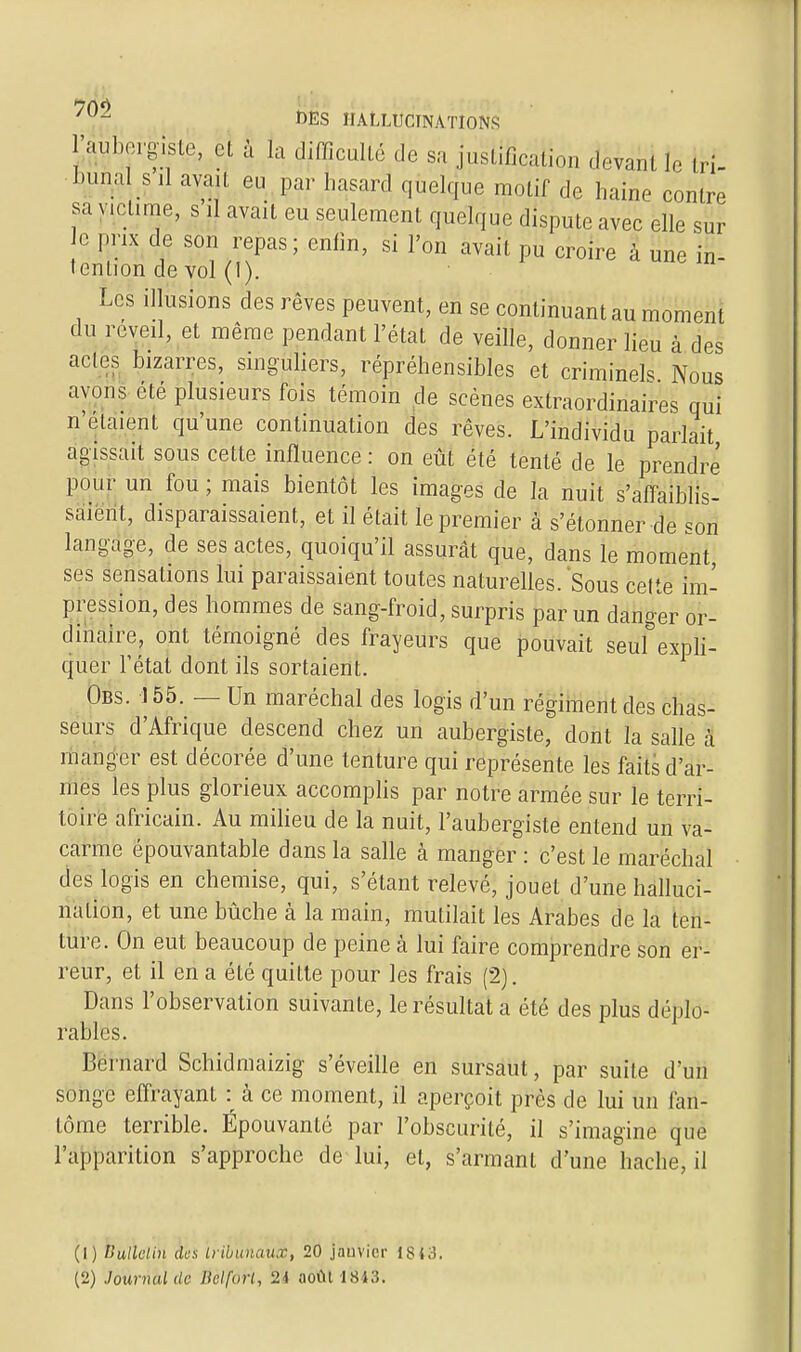 Jif^.ergiste, et à la difficulté de sa justification devant le tri- bunal s il ava l eu par hasard quelque motif de haine contre sa victime, s il avait eu seulement quelque dispute avec elle sur o prix de son repas; enfin, si l'on avait pu croire à une in- tention de vol (1). Les illusions des rêves peuvent, en se continuant au moment du réveil, et même pendant l'état de veille, donner lieu à des actes bizarres, singuliers, répréhensibles et criminels1 Nous avons été plusieurs fois témoin de scènes extraordinaires qui n'étaient qu'une continuation des rêves. L'individu parlait agissait sous cette influence : on eût été tenté de le prendre pour un fou ; mais bientôt les images de la nuit s'affaiblis- saient, disparaissaient, et il était le premier à s'étonner de son langage, de ses actes, quoiqu'il assurât que, dans le moment ses sensations lui paraissaient toutes naturelles. Sous cette im- pression, des hommes de sang-froid, surpris par un danger or- dinaire, ont témoigné des frayeurs que pouvait seul expli- quer l'état dont ils sortaient. Obs. 155. — Un maréchal des logis d'un régiment des chas- seurs d'Afrique descend chez un aubergiste, dont la salle à manger est décorée d'une tenture qui représente les faits d'ar- mes les plus glorieux accomplis par notre armée sur le terri- toire africain. Au milieu de la nuit, l'aubergiste entend un va- carme épouvantable dans la salle à manger : c'est le maréchal des logis en chemise, qui, s'étant relevé, jouet d'une halluci- nation, et une bûche à la main, mutilait les Arabes de la ten- ture. On eut beaucoup de peine à lui faire comprendre son er- reur, et il en a été quitte pour les frais (2). Dans l'observation suivante, le résultat a été des plus déplo- rables. Bernard Schidmaizig s'éveille en sursaut, par suite d'un songe effrayant : à ce moment, il aperçoit près de lui un fan- tôme terrible. Épouvanté par l'obscurité, il s'imagine que l'apparition s'approche de lui, et, s'armant d'une hache, il (1) Bulletin des tribunaux, 20 jauvicr 1843.