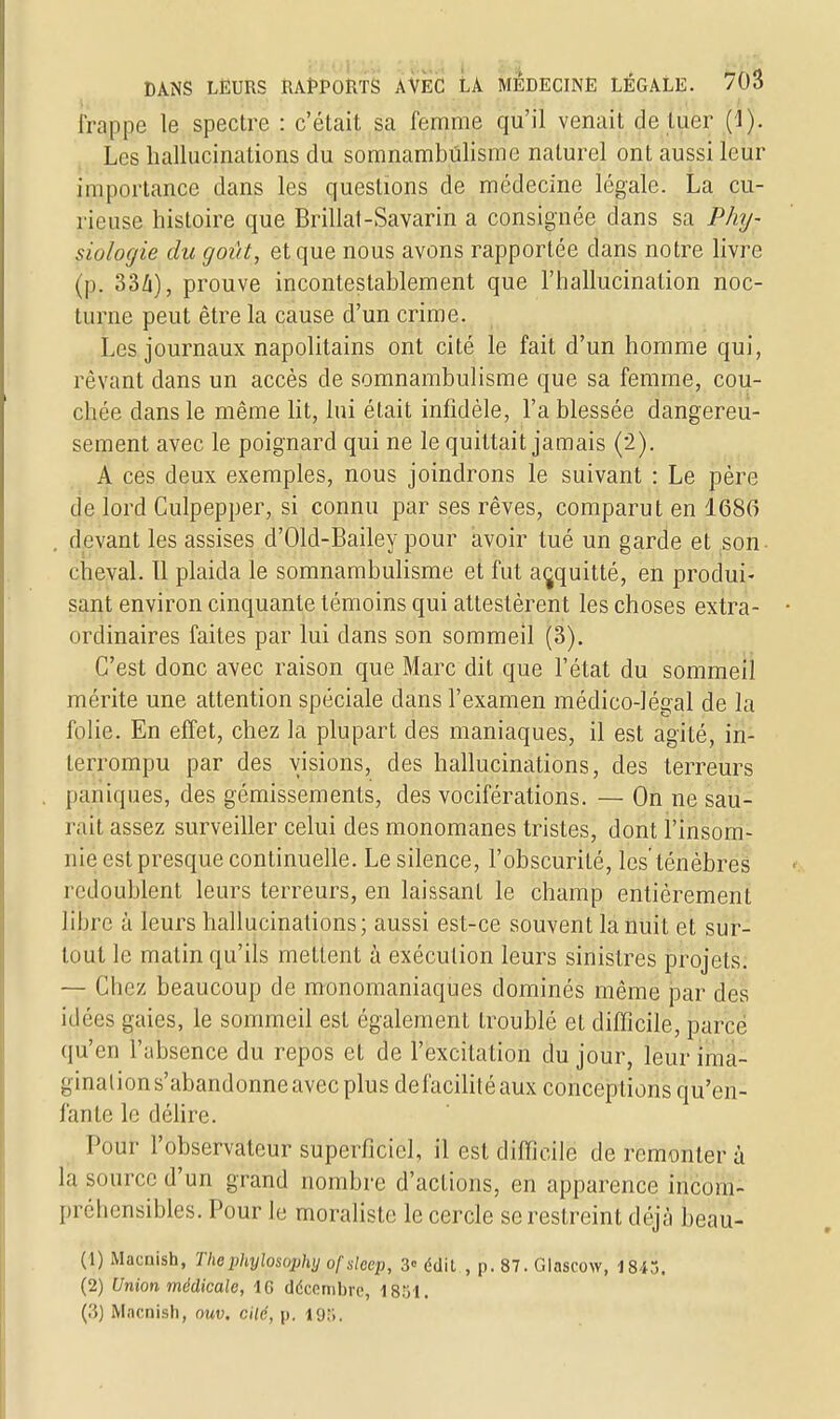 frappe le spectre : c'était sa femme qu'il venait de tuer (1). Les hallucinations du somnambulisme naturel ont aussi leur importance dans les questions de médecine légale. La cu- rieuse histoire que Brillât-Savarin a consignée dans sa Phy- siologie du goût, et que nous avons rapportée clans notre livre (p. o'ih), prouve incontestablement que l'hallucination noc- turne peut être la cause d'un crime. Les journaux napolitains ont cité le fait d'un homme qui, rêvant dans un accès de somnambulisme que sa femme, cou- chée dans le même lit, lui était infidèle, l'a blessée dangereu- sement avec le poignard qui ne le quittait jamais (2). A ces deux exemples, nous joindrons le suivant : Le père de lord Culpepper, si connu par ses rêves, comparut en 1686 devant les assises d'Old-Bailey pour avoir tué un garde et son- cheval. 11 plaida le somnambulisme et fut acquitté, en produi- sant environ cinquante témoins qui attestèrent les choses extra- ordinaires faites par lui dans son sommeil (3). C'est donc avec raison que Marc dit que l'état du sommeil mérite une attention spéciale clans l'examen médico-légal de la folie. En effet, chez la plupart des maniaques, il est agité, in- terrompu par des visions, des hallucinations, des terreurs paniques, des gémissements, des vociférations. — On ne sau- rait assez surveiller celui des monomanes tristes, dont l'insom- nie est presque continuelle. Le silence, l'obscurité, les'ténèbres redoublent leurs terreurs, en laissant le champ entièrement libre à leurs hallucinations; aussi est-ce souvent la nuit et sur- tout le matin qu'ils mettent à exécution leurs sinistres projets. — Chez beaucoup de monomaniaques dominés même par des idées gaies, le sommeil est également troublé et difficile, parce qu'en l'absence du repos et de l'excitation du jour, leur ima- gination s'abandonne avec plus de facilité aux conceptions qu'en- fante le délire. Pour l'observateur superficiel, il est difficile de remonter à la source d'un grand nombre d'actions, en apparence incom- préhensibles. Pour le moraliste le cercle se restreint déjà beau- (1) Macuish, The phylosophij ofslcep, 3« édit , p. 87. Glascow, 1845. (2) Union médicale, 1G décembre, 1851. (.'{) Mncnish, ouv. cilc, p. 198,