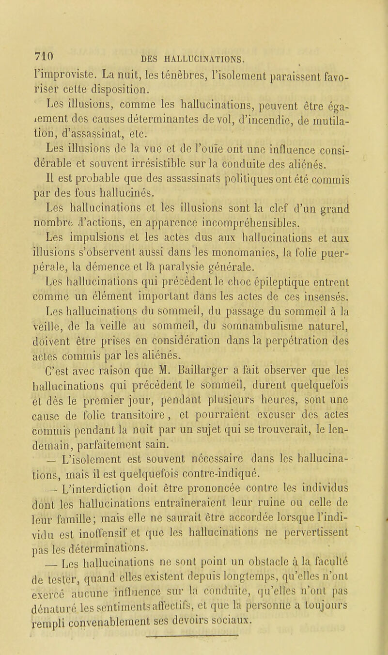 l'improviste. La nuit, les ténèbres, l'isolement paraissent favo- riser cette disposition. Les illusions, comme les hallucinations, peuvent être éga- tement des causes déterminantes de vol, d'incendie, de mutila- tion, d'assassinat, etc. Les illusions de la vue et de l'ouïe ont une influence consi- dérable et souvent irrésistible sur la conduite des aliénés. Il est probable que des assassinats politiques ont été commis par des fous hallucinés. Les hallucinations et les illusions sont la clef d'un grand nombre d'actions, en apparence incompréhensibles. Les impulsions et les actes dus aux hallucinations et aux illusions s'observent aussi dans les monomanies, la folie puer- pérale, la démence et l'a paralysie générale. Les hallucinations qui précèdent le choc épileptique entrent comme un élément important dans les actes de ces insensés. Les hallucinations du sommeil, du passage du sommeil à la veille, de la veille au sommeil, du somnambulisme naturel, doivent être prises en considération dans la perpétration des actes commis par les aliénés. C'est avec raison que M. Baillarger a fait observer que les hallucinations qui précèdent le sommeil, durent quelquefois et dès le premier jour, pendant plusieurs heures, sont une cause de folie transitoire, et pourraient excuser des actes commis pendant la nuit par un sujet qui se trouverait, le len- demain, parfaitement sain. — L'isolement est souvent nécessaire dans les hallucina- tions, mais il est quelquefois contre-indiqué. L'interdiction doit être prononcée contre les individus dont les hallucinations entraîneraient leur ruine ou celle de leur famille; mais elle ne saurait être accordée lorsque l'indi- vidu est inoffensif et que les hallucinations ne pervertissent pas les déterminations. Les hallucinations ne sont point un obstacle à la facullé de tester, quand elles existent depuis longtemps, qu'elles n'ont exercé aucune influence sur la conduite, qu'elles n'uni pas dénaturé les sentiments affectifs, et que la personne a toujours rempli convenablement ses devoirs sociaux.