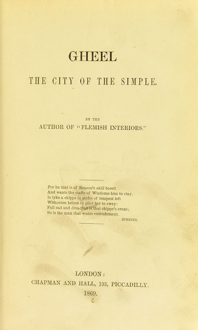 THE CITY OF THE SIMPLE. BY THE AUTHOR OF  FLEMISH INTEEIORS. For he that is of Eeason's skill bereft And wants the staffe of Wisdome him to stay, Is lyke a shippe in midst of tempest left Withouten helme or pilot her to sway: Full sad and dreadful! is that shippe's event; So is the man that wants entendement. CHAPMAN AND HALL, 193, PICCADH^LY. Spenser. LONDON: 1869. C