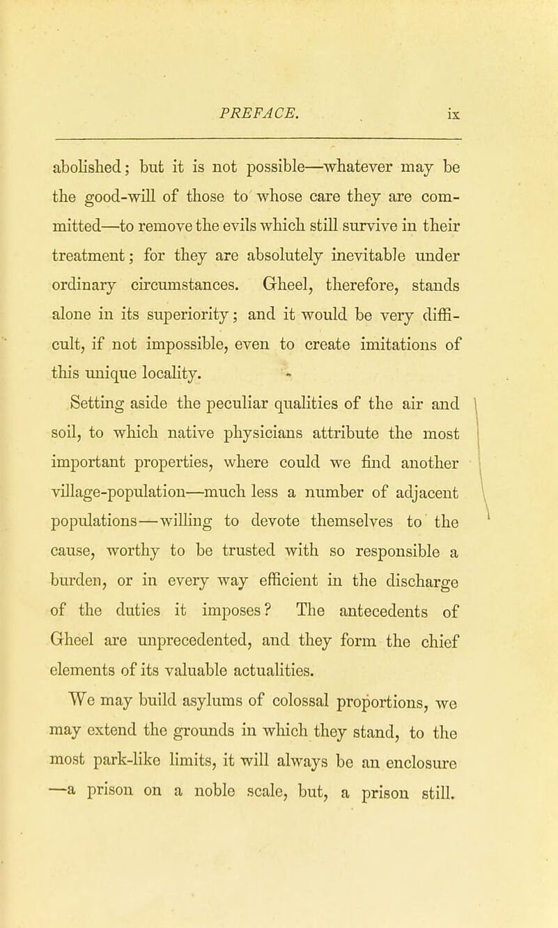 abolished; but it is not possible—whatever may be the good-will of those to whose care they are com- mitted—to remove the evils which still survive in their treatment; for they are absolutely inevitable under ordinary circumstances. Gheel, therefore, stands alone in its superiority; and it would be very diffi- cult, if not impossible, even to create imitations of this unique locality. Setting aside the peculiar qualities of the air and soil, to which native physicians attribute the most important properties, where could we find another village-population—much less a number of adjacent populations—willing to devote themselves to the cause, worthy to be trusted with so responsible a burden, or in every way efficient in the discharge of the duties it imposes? The antecedents of Gheel are unprecedented, and they form the chief elements of its valuable actualities. We may build asylums of colossal proportions, we may extend the grounds in which they stand, to the most park-like limits, it will always be an enclosure -—a prison on a noble scale, but, a prison still.