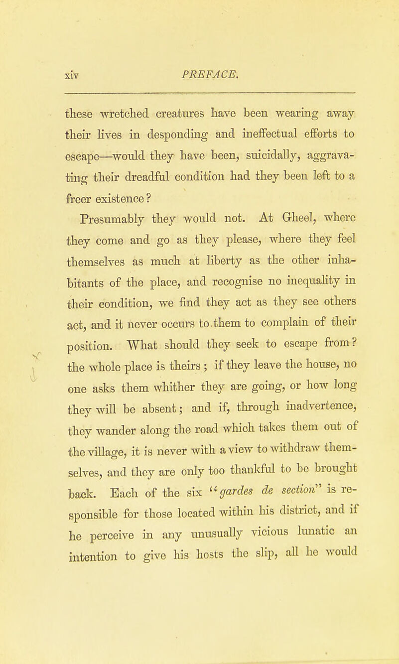 these wretclied creatures have been wearing away their lives in desponding and ineffectual efforts to escape—^would they have been, suicidally, aggrava- ting their dreadful condition had they been left to a freer existence ? Presumably they woidd not. At Gheel, where they come and go as they please, where they feel themselves as much at Hberty as the other inha- bitants of the place, and recognise no inequaUty in their condition, we find they act as they see others act, and it never occurs to.them to complain of their position. What should they seek to escape from? the whole place is theirs ; if they leave the house, no one asks them whither they are going, or how long they wiU be absent; and if, through inadvertence, they wander along the road which takes them out of theviUage, it is never with a view to withdraw them- selves, and they are only too thankful to be brought back. Each of the six ''gardes de section'' is re- sponsible for those located within his district, and if he perceive in any imusually vicious lunatic an intention to give his hosts the slip, all he would