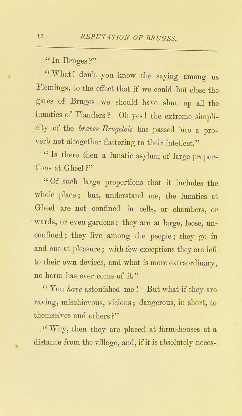 REPUTATION OF BRUGES. Li Bruges? What! don't you know the saying among us Flemings, to the effect that if we could but close the gates of Bruges we should have shut up all the lunatics of Flanders ? Oh yes! the extreme simpli- city of the braves Brugelois has passed into a pro- verb not altogether flattering to their intellect,  Is there then a lunatic asylum of large propor- tions at Gheel ?  Of such large proportions that it includes the whole place; but, understand me, the Imiatics at Gheel are not confined in cells, or chambers, or wards, or even gardens; they are at large, loose, un- confined; they live among the people; they go in and out at pleasure; with few exceptions they are left to their own devices, and what is more extraordinary, no harm has ever come of it.  You have astonished me ! But what if they ai'e raving, mischievous, vicious; dangerous, in short, to themselves and others  Why, then they are placed at fai'm-houses at a distance from the village, and, if it is absolutely neces-