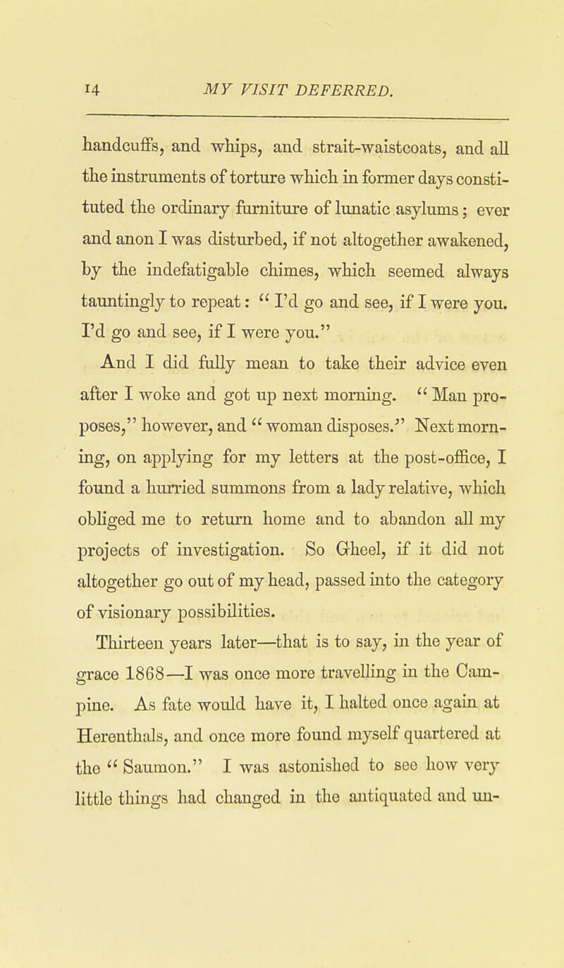 handcuffs, and whips, and strait-waistcoats, and all the instruments of torture which in former days consti- tuted the ordinary furniture of lunatic asylums; ever and anon I was disturbed, if not altogether awakened, by the indefatigable chimes, which seemed always tauntingly to repeat: I'd go and see, if I were you. I'd go and see, if I were you. And I did fully mean to take their advice even after I woke and got up next morning. Man pro- poses, however, and woman disposes.^' Next morn- ing, on applying for my letters at the post-office, I found a hurried summons from a lady relative, which obhged me to return home and to abandon all my projects of investigation. So Gheel, if it did not altogether go out of my head, passed into the category of visionary possibilities. Thirteen years later—that is to say, in the year of grace 1868—I was once more travelling in the Cam- pine. As fate would have it, I halted once again at Herenthals, and once more found myself quartered at the Saumon. I was astonished to see how very little things had changed in the antiquated and un-