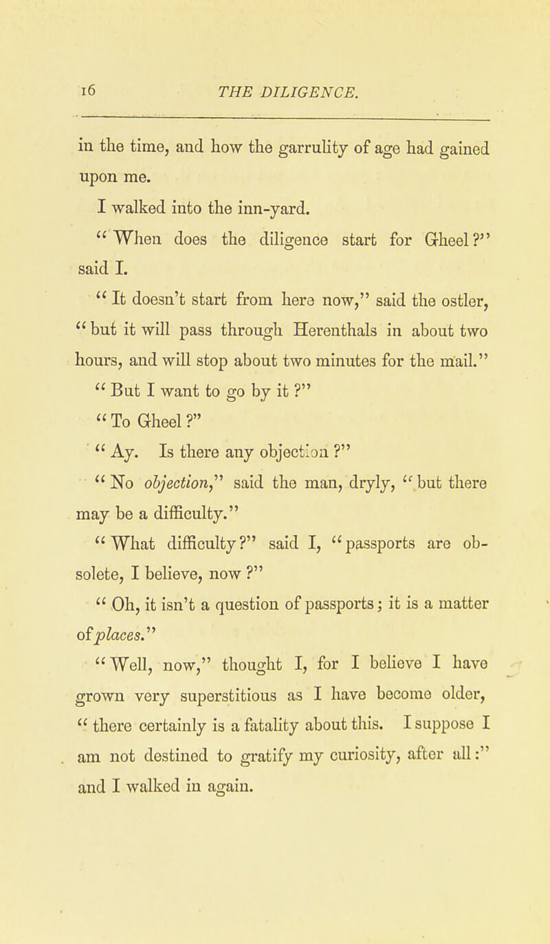 in the time, and how the garruUty of age had gained upon me. I walked into the inn-yard. When does the dihgence start for Gheel? said 1.  It doesn't start from here now, said the ostler,  but it will pass through Herenthals in about two hours, and will stop about two minutes for the mail.  But I want to go by it ?  To Gheel ?  Ay. Is there any objection ? No objection,^'' said the man, dryly, but there may be a difficulty. What difficulty? said I, passports are ob- solete, I believe, now ?  Oh, it isn't a question of passports; it is a matter places.''^ Well, now, thought I, for I beheve I have grown very superstitious as I have become older,  there certainly is a fatality about this. I suppose I am not destined to gratify my curiosity, after all: and I walked in again.
