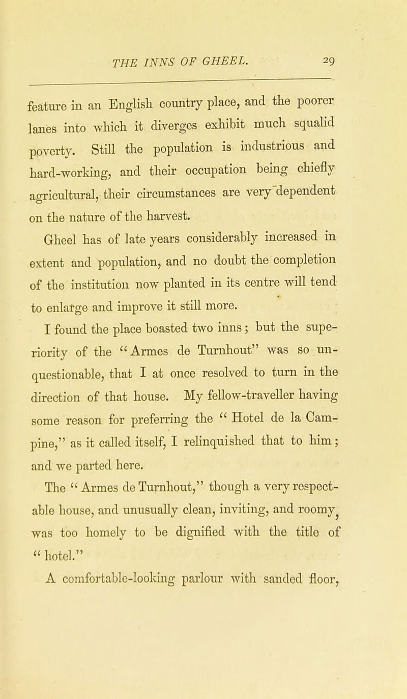 feature in an English country place, and the poorer lanes into which it diverges exhibit much squalid poverty. Still the population is industrious and hard-working, and their occupation being chiefly aoricultural, their circumstances are very'dependent on the nature of the harvest. Gheel has of late years considerably increased in extent and population, and no doubt the completion of the institution now planted in its centre will tend to enlatge and improve it still more. I found the place boasted two inns; but the supe- riority of the Armes de Turnhout was so mi- questionable, that I at once resolved to turn in the direction of that house. My fellow-traveller having some reason for preferring the  Hotel de la Cam- pine, as it called itself, I relinquished that to him; and we parted here. The Armes de Turnhout, though a very respect- able house, and unusually clean, inviting, and roomy^ was too homely to be dignified with the title of  hotel. A comfortable-looking parlour with sanded floor,