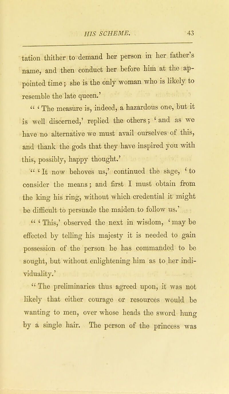 tation thither to demand her person m her father's name, and then conduct her before him at the ap- pomted time; she is the only woman who is likely to resemble the late queen.'  ' The measure is, indeed, a hazardous one, but it is well discerned,' replied the others; ' and as we have no alternative we must avail oui-selves of this, and thank the gods that they have inspired you with this, possibly, happy thought.'  ' It now behoves us,' continued the sage, ' to consider the means; and first I must obtain from the king his ring, without which credential it might be difficult to persuade the maiden to follow us.'  ' This,' observed the next in wisdom, ' may be effected by telling his majesty it is needed to gain possession of the person he has commanded to be sought, but without enlightening him as to her indi- viduality.'  The preliminaries thus agreed upon, it was not likely that either courage or resources would be wanting to men, over whose heads the sword hung by a single hair. The person of the princess was