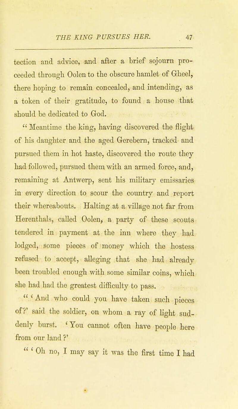 tection and advice, and after a brief sojourn pro- ceeded through Oolen to the obscure hamlet of Gheel, there hoping to remain concealed, and intending, as a token of their gratitude, to found a house that should be dedicated to God.  Meantime the king, having discovered the flight of his daughter and the aged Gerebem, tracked and pursued them in hot haste, discovered the route they had followed, pursued them w^ith an armed force, and, remaining at Antwerp, sent his military emissaries in every direction to scour the comitry and report their whereabouts. Halting at a village not far from Herenthals, caUed Oolen, a party of these scovits tendered in payment at the inn where they had lodged, some pieces of money which the hostess refused to accept, alleging that she had already been troubled enough with some similar coins, which she had had the greatest difficulty to pass.  ' And who could you have taken such pieces of?' said the soldier, on whom a ray of light sud- denly burst. 'You cannot often have people here from our land V  ' Oh no, I may say it was the first time I had