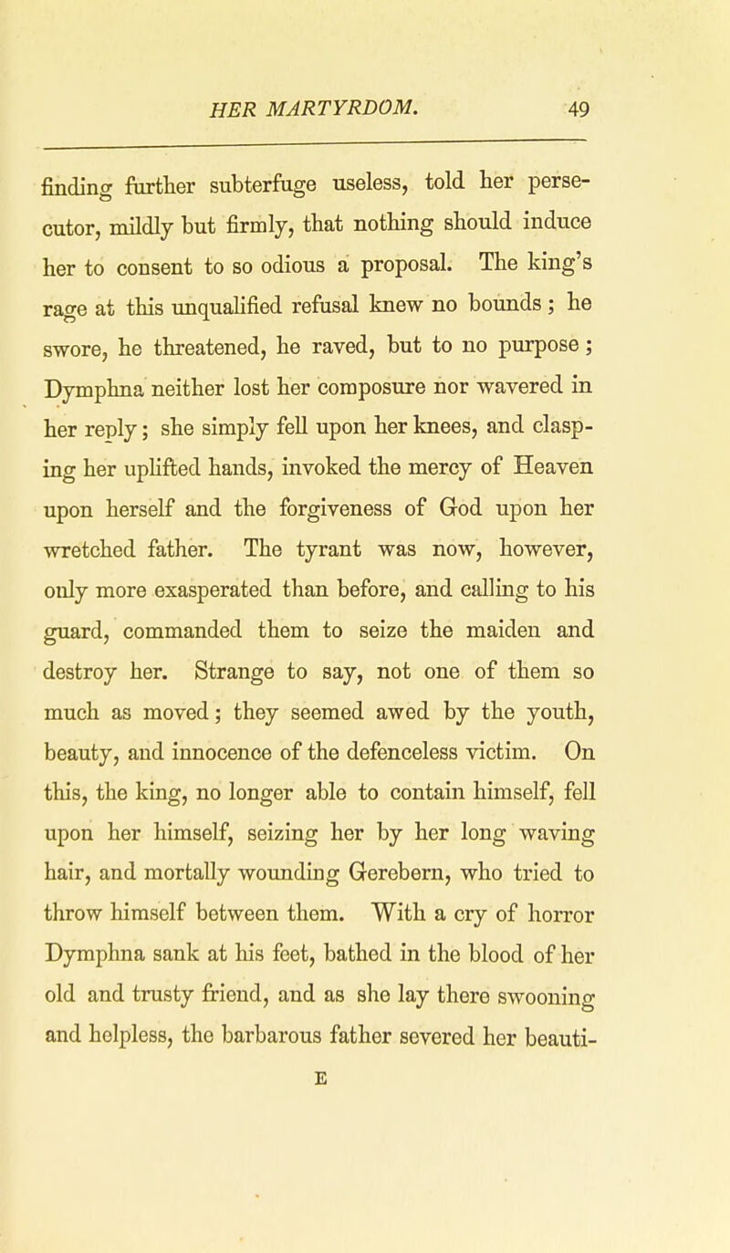 finding further subterfuge useless, told her perse- cutor, mildly but firmly, that nothing should induce her to consent to so odious a proposal. The king's rage at this unqualified refusal knew no bounds; he swore, he threatened, he raved, but to no purpose; Dymphna neither lost her composure nor wavered in her reply; she simply fell upon her knees, and clasp- ing her uphfi;ed hands, invoked the mercy of Heaven upon herself and the forgiveness of God upon her wretched father. The tyrant was now, however, only more exasperated than before, and calling to his guard, commanded them to seize the maiden and destroy her. Strange to say, not one of them so much as moved; they seemed awed by the youth, beauty, and innocence of the defenceless victim. On this, the king, no longer able to contain himself, fell upon her himself, seizing her by her long waving hair, and mortally wounduig Gerebem, who tried to throw himself between them. With a cry of horror Dymphna sank at his feet, bathed in the blood of her old and trusty firieud, and as she lay there SAvooning and helpless, the barbarous father severed her beauti- E