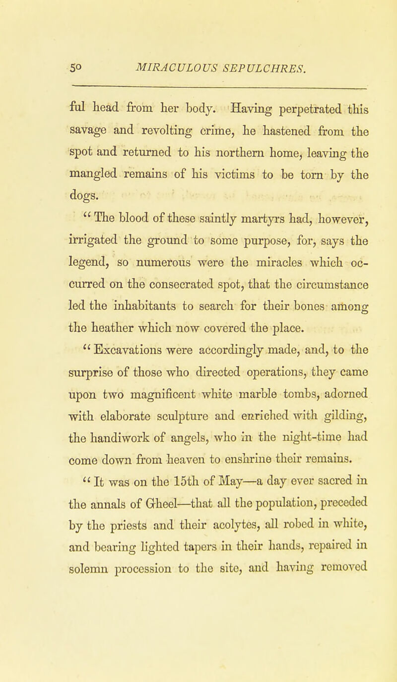 fill head from her body. Having perpetrated this savage and revolting crime, he hastened from the spot and returned to his northern home, leavmg the mangled remains of his victims to be torn by the dogs.  The blood of these saintly martyrs had, however, irrigated the ground to some purpose, for, says the legend, so numerous were the miracles which oc- curred on the consecrated spot, that the circumstance led the inhabitants to search for their bones among: the heather which now covered the place.  Excavations were accordingly made, and, to the surprise of those who directed operations, they came upon two magnificent white marble tombs, adorned with elaborate sculpture and enriched with gilding, the handiwork of angels, who in the night-time had come down from heaven to enshrine their remains.  It was on the 15th of May—a day ever sacred in the annals of Gheel—that all the population, preceded by the priests and their acolytes, aU robed in white, and bearing lighted tapers in their hands, repaired in solemn procession to the site, and having removed