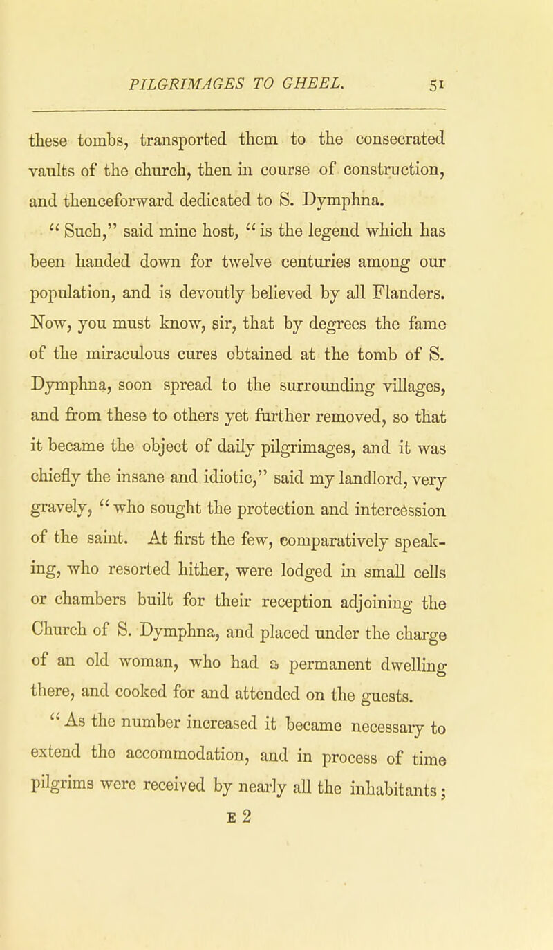 these tombs, transported them to the consecrated vaults of the church, then in course of construction, and thenceforward dedicated to S. Dymphna.  Such, said mine host,  is the legend which has been handed down for twelve centuries among our population, and is devoutly believed by all Flanders. Now, you must know, sir, that by degrees the fame of the miraculous cures obtained at the tomb of S. Dymphna, soon spread to the surrounding villages, and from these to others yet farther removed, so that it became the object of daily pilgrimages, and it was chiefly the insane and idiotic, said my landlord, very gravely,  who sought the protection and intercession of the saint. At first the few, comparatively speak- ing, who resorted hither, were lodged in small cells or chambers built for their reception adjoining the Church of S. Dymphna, and placed under the charge of an old woman, who had a permanent dwelling there, and cooked for and attended on the guests.  As the number increased it became uecessaiy to extend the accommodation, and in process of time pilgrims were received by nearly aU the inhabitants; E 2