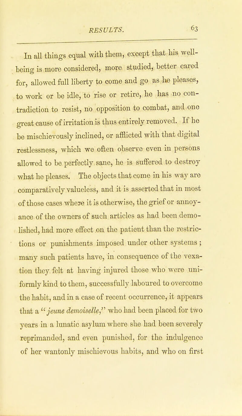 In aU things equal Avith tliem, except that his well- beinff is more considered, more studied, better cared for, aUowed full liberty to come and go as he pleases, to work or be idle, to rise or retire, he has no con- tradiction to resist, no opposition to combat, and,one ereat cause of irritation is thus entirely removed. If he be mischievously mclined, or afflicted with that digital restlessness, which we often observe even in persons allowed to be perfectly sane, he is suffered to destroy what he pleases. The objects that come in his way are comparatively valueless, and it is asserted that in most of those cases whose it is otherwise, the grief or annoy- ance of the owners of such articles as had been demo- lished, had more effect on the patient than the restric- tions or pmiishments imposed under other systems ; many such patients have, in consequence of the vexa- tion they felt at having injured those who were uni- formly kind to them, successfully laboured to overcome the habit, and in a case of recent occurrence, it appears that a ^^jeune demoiselle,''' who had been placed for two years in a Imiatic asylum where she had been severely reprimanded, and even punished, for the indulgence of her wantonly mischievous habits, and who on first